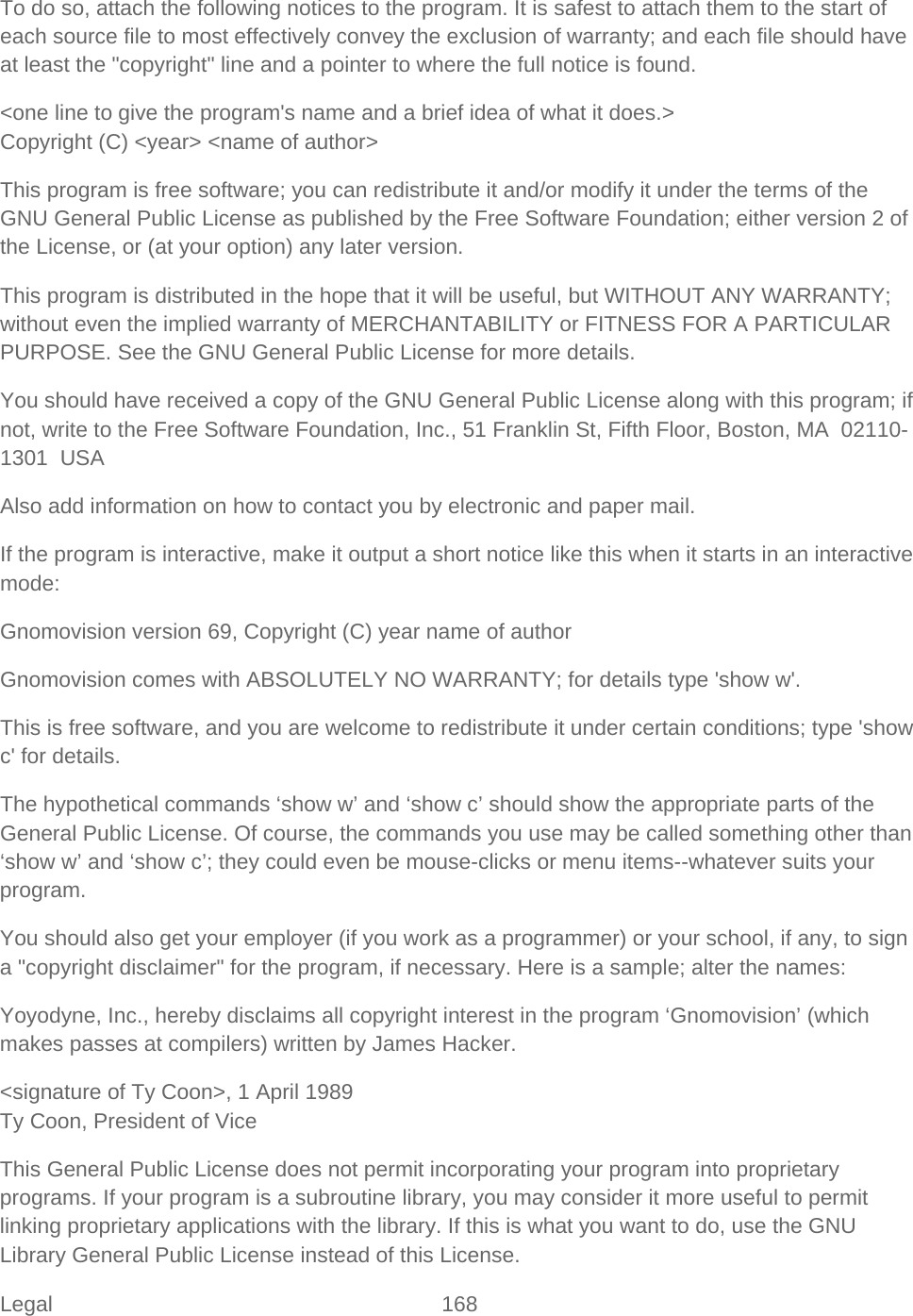 Legal 168   To do so, attach the following notices to the program. It is safest to attach them to the start of each source file to most effectively convey the exclusion of warranty; and each file should have at least the &quot;copyright&quot; line and a pointer to where the full notice is found.  &lt;one line to give the program&apos;s name and a brief idea of what it does.&gt; Copyright (C) &lt;year&gt; &lt;name of author&gt; This program is free software; you can redistribute it and/or modify it under the terms of the GNU General Public License as published by the Free Software Foundation; either version 2 of the License, or (at your option) any later version. This program is distributed in the hope that it will be useful, but WITHOUT ANY WARRANTY; without even the implied warranty of MERCHANTABILITY or FITNESS FOR A PARTICULAR PURPOSE. See the GNU General Public License for more details. You should have received a copy of the GNU General Public License along with this program; if not, write to the Free Software Foundation, Inc., 51 Franklin St, Fifth Floor, Boston, MA  02110-1301  USA Also add information on how to contact you by electronic and paper mail.  If the program is interactive, make it output a short notice like this when it starts in an interactive mode:  Gnomovision version 69, Copyright (C) year name of author Gnomovision comes with ABSOLUTELY NO WARRANTY; for details type &apos;show w&apos;. This is free software, and you are welcome to redistribute it under certain conditions; type &apos;show c&apos; for details. The hypothetical commands ‘show w’ and ‘show c’ should show the appropriate parts of the General Public License. Of course, the commands you use may be called something other than ‘show w’ and ‘show c’; they could even be mouse-clicks or menu items--whatever suits your program.  You should also get your employer (if you work as a programmer) or your school, if any, to sign a &quot;copyright disclaimer&quot; for the program, if necessary. Here is a sample; alter the names:  Yoyodyne, Inc., hereby disclaims all copyright interest in the program ‘Gnomovision’ (which makes passes at compilers) written by James Hacker. &lt;signature of Ty Coon&gt;, 1 April 1989 Ty Coon, President of Vice This General Public License does not permit incorporating your program into proprietary programs. If your program is a subroutine library, you may consider it more useful to permit linking proprietary applications with the library. If this is what you want to do, use the GNU Library General Public License instead of this License.  