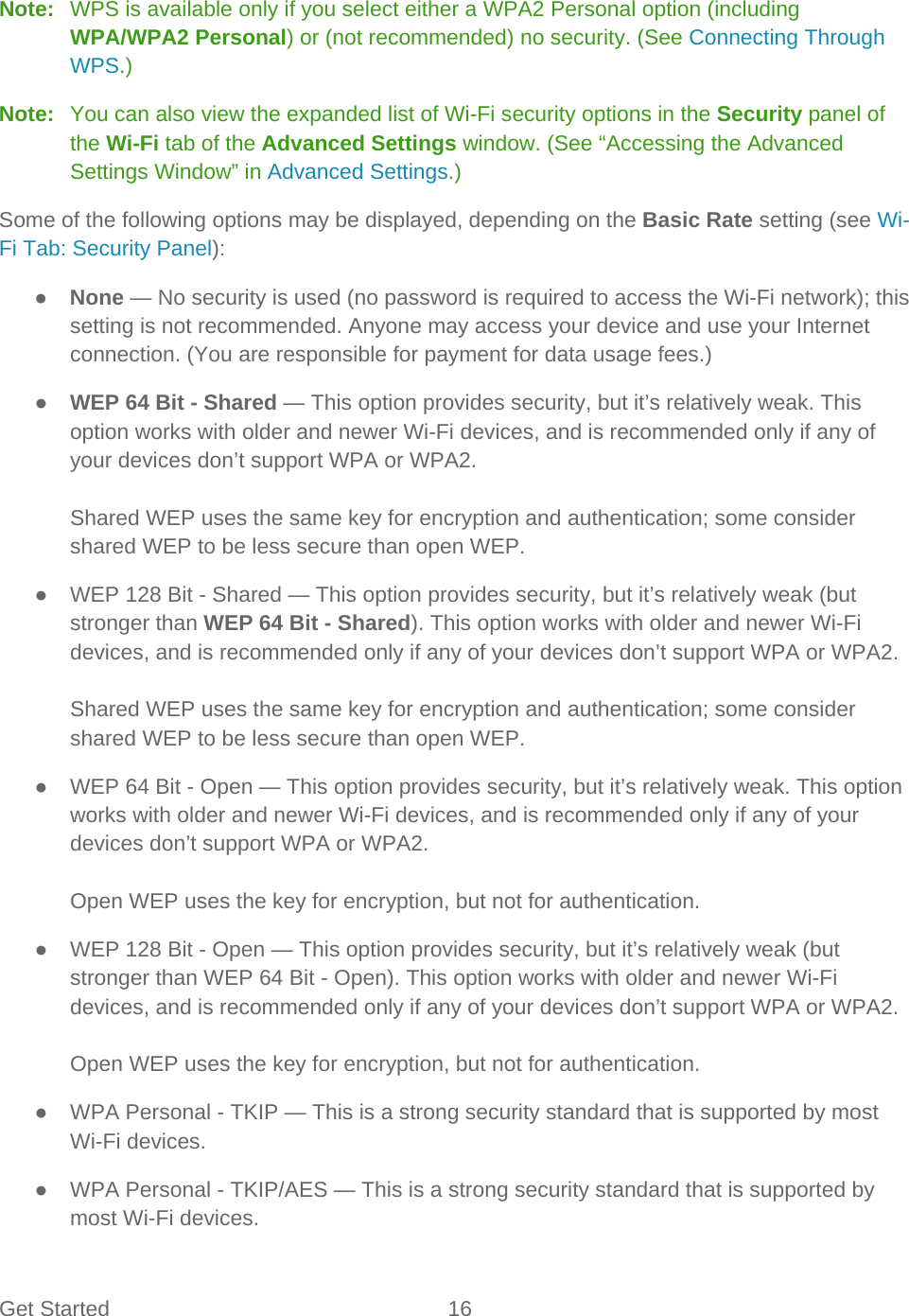 Get Started 16   Note:   WPS is available only if you select either a WPA2 Personal option (including WPA/WPA2 Personal) or (not recommended) no security. (See Connecting Through WPS.) Note:   You can also view the expanded list of Wi-Fi security options in the Security panel of the Wi-Fi tab of the Advanced Settings window. (See “Accessing the Advanced Settings Window” in Advanced Settings.) Some of the following options may be displayed, depending on the Basic Rate setting (see Wi-Fi Tab: Security Panel): ● None — No security is used (no password is required to access the Wi-Fi network); this setting is not recommended. Anyone may access your device and use your Internet connection. (You are responsible for payment for data usage fees.) ● WEP 64 Bit - Shared — This option provides security, but it’s relatively weak. This option works with older and newer Wi-Fi devices, and is recommended only if any of your devices don’t support WPA or WPA2.  Shared WEP uses the same key for encryption and authentication; some consider shared WEP to be less secure than open WEP. ● WEP 128 Bit - Shared — This option provides security, but it’s relatively weak (but stronger than WEP 64 Bit - Shared). This option works with older and newer Wi-Fi devices, and is recommended only if any of your devices don’t support WPA or WPA2.  Shared WEP uses the same key for encryption and authentication; some consider shared WEP to be less secure than open WEP. ● WEP 64 Bit - Open — This option provides security, but it’s relatively weak. This option works with older and newer Wi-Fi devices, and is recommended only if any of your devices don’t support WPA or WPA2.  Open WEP uses the key for encryption, but not for authentication. ● WEP 128 Bit - Open — This option provides security, but it’s relatively weak (but stronger than WEP 64 Bit - Open). This option works with older and newer Wi-Fi devices, and is recommended only if any of your devices don’t support WPA or WPA2.   Open WEP uses the key for encryption, but not for authentication. ● WPA Personal - TKIP — This is a strong security standard that is supported by most Wi-Fi devices. ● WPA Personal - TKIP/AES — This is a strong security standard that is supported by most Wi-Fi devices. 