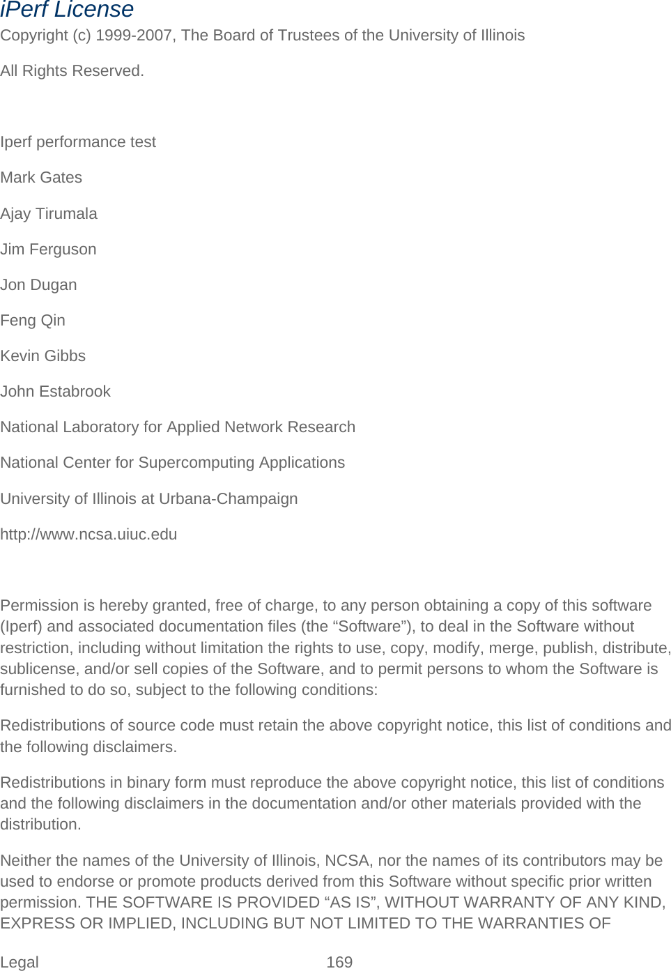 Legal 169   iPerf License Copyright (c) 1999-2007, The Board of Trustees of the University of Illinois All Rights Reserved.  Iperf performance test Mark Gates Ajay Tirumala Jim Ferguson Jon Dugan Feng Qin Kevin Gibbs John Estabrook National Laboratory for Applied Network Research  National Center for Supercomputing Applications  University of Illinois at Urbana-Champaign  http://www.ncsa.uiuc.edu  Permission is hereby granted, free of charge, to any person obtaining a copy of this software (Iperf) and associated documentation files (the “Software”), to deal in the Software without restriction, including without limitation the rights to use, copy, modify, merge, publish, distribute, sublicense, and/or sell copies of the Software, and to permit persons to whom the Software is furnished to do so, subject to the following conditions: Redistributions of source code must retain the above copyright notice, this list of conditions and the following disclaimers. Redistributions in binary form must reproduce the above copyright notice, this list of conditions and the following disclaimers in the documentation and/or other materials provided with the distribution. Neither the names of the University of Illinois, NCSA, nor the names of its contributors may be used to endorse or promote products derived from this Software without specific prior written permission. THE SOFTWARE IS PROVIDED “AS IS”, WITHOUT WARRANTY OF ANY KIND, EXPRESS OR IMPLIED, INCLUDING BUT NOT LIMITED TO THE WARRANTIES OF 