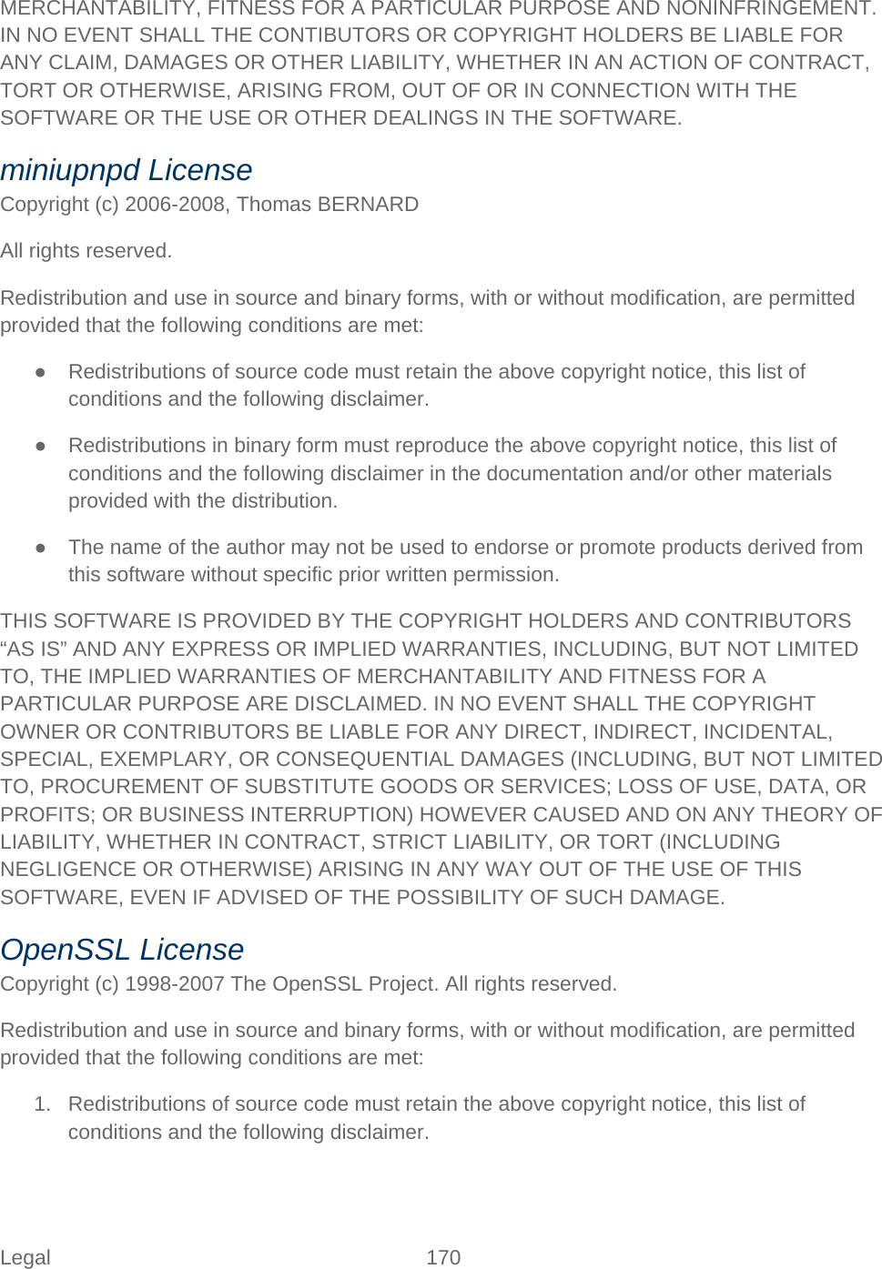 Legal 170   MERCHANTABILITY, FITNESS FOR A PARTICULAR PURPOSE AND NONINFRINGEMENT. IN NO EVENT SHALL THE CONTIBUTORS OR COPYRIGHT HOLDERS BE LIABLE FOR ANY CLAIM, DAMAGES OR OTHER LIABILITY, WHETHER IN AN ACTION OF CONTRACT, TORT OR OTHERWISE, ARISING FROM, OUT OF OR IN CONNECTION WITH THE SOFTWARE OR THE USE OR OTHER DEALINGS IN THE SOFTWARE. miniupnpd License Copyright (c) 2006-2008, Thomas BERNARD  All rights reserved. Redistribution and use in source and binary forms, with or without modification, are permitted provided that the following conditions are met: ● Redistributions of source code must retain the above copyright notice, this list of conditions and the following disclaimer. ● Redistributions in binary form must reproduce the above copyright notice, this list of conditions and the following disclaimer in the documentation and/or other materials provided with the distribution. ● The name of the author may not be used to endorse or promote products derived from this software without specific prior written permission. THIS SOFTWARE IS PROVIDED BY THE COPYRIGHT HOLDERS AND CONTRIBUTORS “AS IS” AND ANY EXPRESS OR IMPLIED WARRANTIES, INCLUDING, BUT NOT LIMITED TO, THE IMPLIED WARRANTIES OF MERCHANTABILITY AND FITNESS FOR A PARTICULAR PURPOSE ARE DISCLAIMED. IN NO EVENT SHALL THE COPYRIGHT OWNER OR CONTRIBUTORS BE LIABLE FOR ANY DIRECT, INDIRECT, INCIDENTAL, SPECIAL, EXEMPLARY, OR CONSEQUENTIAL DAMAGES (INCLUDING, BUT NOT LIMITED TO, PROCUREMENT OF SUBSTITUTE GOODS OR SERVICES; LOSS OF USE, DATA, OR PROFITS; OR BUSINESS INTERRUPTION) HOWEVER CAUSED AND ON ANY THEORY OF LIABILITY, WHETHER IN CONTRACT, STRICT LIABILITY, OR TORT (INCLUDING NEGLIGENCE OR OTHERWISE) ARISING IN ANY WAY OUT OF THE USE OF THIS SOFTWARE, EVEN IF ADVISED OF THE POSSIBILITY OF SUCH DAMAGE. OpenSSL License Copyright (c) 1998-2007 The OpenSSL Project. All rights reserved. Redistribution and use in source and binary forms, with or without modification, are permitted provided that the following conditions are met: 1. Redistributions of source code must retain the above copyright notice, this list of conditions and the following disclaimer. 
