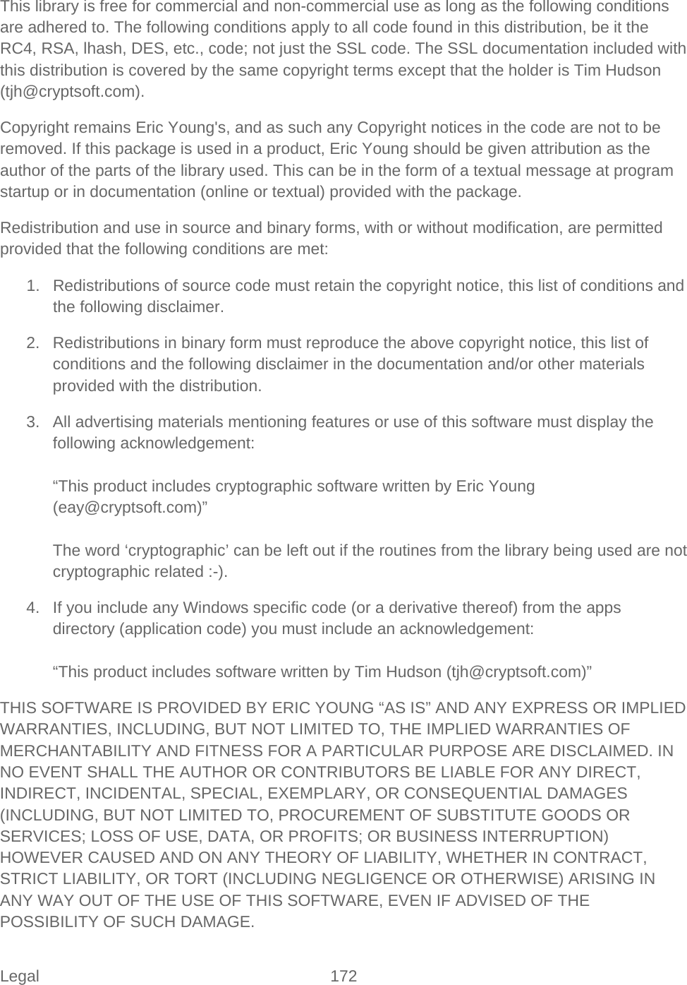 Legal 172   This library is free for commercial and non-commercial use as long as the following conditions are adhered to. The following conditions apply to all code found in this distribution, be it the RC4, RSA, lhash, DES, etc., code; not just the SSL code. The SSL documentation included with this distribution is covered by the same copyright terms except that the holder is Tim Hudson (tjh@cryptsoft.com). Copyright remains Eric Young&apos;s, and as such any Copyright notices in the code are not to be removed. If this package is used in a product, Eric Young should be given attribution as the author of the parts of the library used. This can be in the form of a textual message at program startup or in documentation (online or textual) provided with the package. Redistribution and use in source and binary forms, with or without modification, are permitted provided that the following conditions are met: 1. Redistributions of source code must retain the copyright notice, this list of conditions and the following disclaimer. 2. Redistributions in binary form must reproduce the above copyright notice, this list of conditions and the following disclaimer in the documentation and/or other materials provided with the distribution. 3. All advertising materials mentioning features or use of this software must display the following acknowledgement:  “This product includes cryptographic software written by Eric Young (eay@cryptsoft.com)”  The word ‘cryptographic’ can be left out if the routines from the library being used are not cryptographic related :-). 4. If you include any Windows specific code (or a derivative thereof) from the apps directory (application code) you must include an acknowledgement:  “This product includes software written by Tim Hudson (tjh@cryptsoft.com)” THIS SOFTWARE IS PROVIDED BY ERIC YOUNG “AS IS” AND ANY EXPRESS OR IMPLIED WARRANTIES, INCLUDING, BUT NOT LIMITED TO, THE IMPLIED WARRANTIES OF MERCHANTABILITY AND FITNESS FOR A PARTICULAR PURPOSE ARE DISCLAIMED. IN NO EVENT SHALL THE AUTHOR OR CONTRIBUTORS BE LIABLE FOR ANY DIRECT, INDIRECT, INCIDENTAL, SPECIAL, EXEMPLARY, OR CONSEQUENTIAL DAMAGES (INCLUDING, BUT NOT LIMITED TO, PROCUREMENT OF SUBSTITUTE GOODS OR SERVICES; LOSS OF USE, DATA, OR PROFITS; OR BUSINESS INTERRUPTION) HOWEVER CAUSED AND ON ANY THEORY OF LIABILITY, WHETHER IN CONTRACT, STRICT LIABILITY, OR TORT (INCLUDING NEGLIGENCE OR OTHERWISE) ARISING IN ANY WAY OUT OF THE USE OF THIS SOFTWARE, EVEN IF ADVISED OF THE POSSIBILITY OF SUCH DAMAGE. 