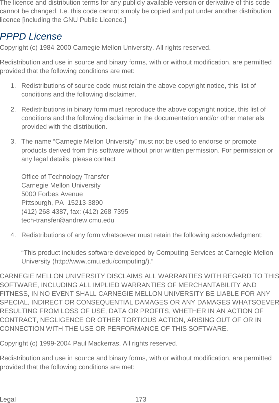 Legal 173   The licence and distribution terms for any publicly available version or derivative of this code cannot be changed. I.e. this code cannot simply be copied and put under another distribution licence [including the GNU Public Licence.] PPPD License Copyright (c) 1984-2000 Carnegie Mellon University. All rights reserved. Redistribution and use in source and binary forms, with or without modification, are permitted provided that the following conditions are met: 1. Redistributions of source code must retain the above copyright notice, this list of conditions and the following disclaimer. 2. Redistributions in binary form must reproduce the above copyright notice, this list of conditions and the following disclaimer in the documentation and/or other materials provided with the distribution. 3. The name “Carnegie Mellon University” must not be used to endorse or promote products derived from this software without prior written permission. For permission or any legal details, please contact  Office of Technology Transfer Carnegie Mellon University 5000 Forbes Avenue Pittsburgh, PA  15213-3890 (412) 268-4387, fax: (412) 268-7395 tech-transfer@andrew.cmu.edu 4. Redistributions of any form whatsoever must retain the following acknowledgment:  “This product includes software developed by Computing Services at Carnegie Mellon University (http://www.cmu.edu/computing/).” CARNEGIE MELLON UNIVERSITY DISCLAIMS ALL WARRANTIES WITH REGARD TO THIS SOFTWARE, INCLUDING ALL IMPLIED WARRANTIES OF MERCHANTABILITY AND FITNESS, IN NO EVENT SHALL CARNEGIE MELLON UNIVERSITY BE LIABLE FOR ANY SPECIAL, INDIRECT OR CONSEQUENTIAL DAMAGES OR ANY DAMAGES WHATSOEVER RESULTING FROM LOSS OF USE, DATA OR PROFITS, WHETHER IN AN ACTION OF CONTRACT, NEGLIGENCE OR OTHER TORTIOUS ACTION, ARISING OUT OF OR IN CONNECTION WITH THE USE OR PERFORMANCE OF THIS SOFTWARE. Copyright (c) 1999-2004 Paul Mackerras. All rights reserved. Redistribution and use in source and binary forms, with or without modification, are permitted provided that the following conditions are met: 