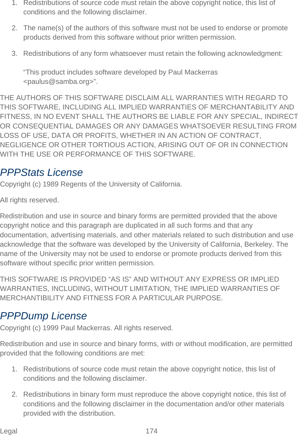 Legal 174   1. Redistributions of source code must retain the above copyright notice, this list of conditions and the following disclaimer. 2. The name(s) of the authors of this software must not be used to endorse or promote products derived from this software without prior written permission. 3. Redistributions of any form whatsoever must retain the following acknowledgment:  “This product includes software developed by Paul Mackerras &lt;paulus@samba.org&gt;”. THE AUTHORS OF THIS SOFTWARE DISCLAIM ALL WARRANTIES WITH REGARD TO THIS SOFTWARE, INCLUDING ALL IMPLIED WARRANTIES OF MERCHANTABILITY AND FITNESS, IN NO EVENT SHALL THE AUTHORS BE LIABLE FOR ANY SPECIAL, INDIRECT OR CONSEQUENTIAL DAMAGES OR ANY DAMAGES WHATSOEVER RESULTING FROM LOSS OF USE, DATA OR PROFITS, WHETHER IN AN ACTION OF CONTRACT, NEGLIGENCE OR OTHER TORTIOUS ACTION, ARISING OUT OF OR IN CONNECTION WITH THE USE OR PERFORMANCE OF THIS SOFTWARE. PPPStats License Copyright (c) 1989 Regents of the University of California. All rights reserved. Redistribution and use in source and binary forms are permitted provided that the above copyright notice and this paragraph are duplicated in all such forms and that any documentation, advertising materials, and other materials related to such distribution and use acknowledge that the software was developed by the University of California, Berkeley. The name of the University may not be used to endorse or promote products derived from this software without specific prior written permission. THIS SOFTWARE IS PROVIDED “AS IS” AND WITHOUT ANY EXPRESS OR IMPLIED WARRANTIES, INCLUDING, WITHOUT LIMITATION, THE IMPLIED WARRANTIES OF MERCHANTIBILITY AND FITNESS FOR A PARTICULAR PURPOSE. PPPDump License Copyright (c) 1999 Paul Mackerras. All rights reserved. Redistribution and use in source and binary forms, with or without modification, are permitted provided that the following conditions are met: 1. Redistributions of source code must retain the above copyright notice, this list of conditions and the following disclaimer. 2. Redistributions in binary form must reproduce the above copyright notice, this list of conditions and the following disclaimer in the documentation and/or other materials provided with the distribution. 