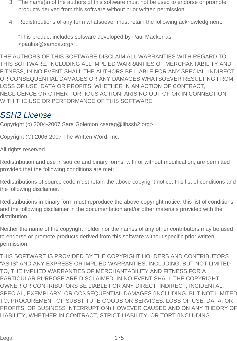 Legal 175   3. The name(s) of the authors of this software must not be used to endorse or promote products derived from this software without prior written permission. 4. Redistributions of any form whatsoever must retain the following acknowledgment:  “This product includes software developed by Paul Mackerras &lt;paulus@samba.org&gt;”. THE AUTHORS OF THIS SOFTWARE DISCLAIM ALL WARRANTIES WITH REGARD TO THIS SOFTWARE, INCLUDING ALL IMPLIED WARRANTIES OF MERCHANTABILITY AND FITNESS, IN NO EVENT SHALL THE AUTHORS BE LIABLE FOR ANY SPECIAL, INDIRECT OR CONSEQUENTIAL DAMAGES OR ANY DAMAGES WHATSOEVER RESULTING FROM LOSS OF USE, DATA OR PROFITS, WHETHER IN AN ACTION OF CONTRACT, NEGLIGENCE OR OTHER TORTIOUS ACTION, ARISING OUT OF OR IN CONNECTION WITH THE USE OR PERFORMANCE OF THIS SOFTWARE. SSH2 License Copyright (c) 2004-2007 Sara Golemon &lt;sarag@libssh2.org&gt; Copyright (C) 2006-2007 The Written Word, Inc. All rights reserved. Redistribution and use in source and binary forms, with or without modification, are permitted provided that the following conditions are met: Redistributions of source code must retain the above copyright notice, this list of conditions and the following disclaimer. Redistributions in binary form must reproduce the above copyright notice, this list of conditions and the following disclaimer in the documentation and/or other materials provided with the distribution. Neither the name of the copyright holder nor the names of any other contributors may be used to endorse or promote products derived from this software without specific prior written permission. THIS SOFTWARE IS PROVIDED BY THE COPYRIGHT HOLDERS AND CONTRIBUTORS “AS IS” AND ANY EXPRESS OR IMPLIED WARRANTIES, INCLUDING, BUT NOT LIMITED TO, THE IMPLIED WARRANTIES OF MERCHANTABILITY AND FITNESS FOR A PARTICULAR PURPOSE ARE DISCLAIMED. IN NO EVENT SHALL THE COPYRIGHT OWNER OR CONTRIBUTORS BE LIABLE FOR ANY DIRECT, INDIRECT, INCIDENTAL, SPECIAL, EXEMPLARY, OR CONSEQUENTIAL DAMAGES (INCLUDING, BUT NOT LIMITED TO, PROCUREMENT OF SUBSTITUTE GOODS OR SERVICES; LOSS OF USE, DATA, OR PROFITS; OR BUSINESS INTERRUPTION) HOWEVER CAUSED AND ON ANY THEORY OF LIABILITY, WHETHER IN CONTRACT, STRICT LIABILITY, OR TORT (INCLUDING 