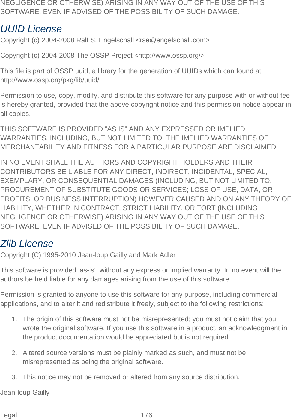 Legal 176   NEGLIGENCE OR OTHERWISE) ARISING IN ANY WAY OUT OF THE USE OF THIS SOFTWARE, EVEN IF ADVISED OF THE POSSIBILITY OF SUCH DAMAGE. UUID License Copyright (c) 2004-2008 Ralf S. Engelschall &lt;rse@engelschall.com&gt; Copyright (c) 2004-2008 The OSSP Project &lt;http://www.ossp.org/&gt; This file is part of OSSP uuid, a library for the generation of UUIDs which can found at  http://www.ossp.org/pkg/lib/uuid/ Permission to use, copy, modify, and distribute this software for any purpose with or without fee is hereby granted, provided that the above copyright notice and this permission notice appear in all copies. THIS SOFTWARE IS PROVIDED “AS IS” AND ANY EXPRESSED OR IMPLIED WARRANTIES, INCLUDING, BUT NOT LIMITED TO, THE IMPLIED WARRANTIES OF MERCHANTABILITY AND FITNESS FOR A PARTICULAR PURPOSE ARE DISCLAIMED. IN NO EVENT SHALL THE AUTHORS AND COPYRIGHT HOLDERS AND THEIR CONTRIBUTORS BE LIABLE FOR ANY DIRECT, INDIRECT, INCIDENTAL, SPECIAL, EXEMPLARY, OR CONSEQUENTIAL DAMAGES (INCLUDING, BUT NOT LIMITED TO, PROCUREMENT OF SUBSTITUTE GOODS OR SERVICES; LOSS OF USE, DATA, OR PROFITS; OR BUSINESS INTERRUPTION) HOWEVER CAUSED AND ON ANY THEORY OF LIABILITY, WHETHER IN CONTRACT, STRICT LIABILITY, OR TORT (INCLUDING NEGLIGENCE OR OTHERWISE) ARISING IN ANY WAY OUT OF THE USE OF THIS SOFTWARE, EVEN IF ADVISED OF THE POSSIBILITY OF SUCH DAMAGE. Zlib License Copyright (C) 1995-2010 Jean-loup Gailly and Mark Adler This software is provided ‘as-is’, without any express or implied warranty. In no event will the authors be held liable for any damages arising from the use of this software. Permission is granted to anyone to use this software for any purpose, including commercial applications, and to alter it and redistribute it freely, subject to the following restrictions: 1. The origin of this software must not be misrepresented; you must not claim that you wrote the original software. If you use this software in a product, an acknowledgment in the product documentation would be appreciated but is not required. 2. Altered source versions must be plainly marked as such, and must not be misrepresented as being the original software. 3. This notice may not be removed or altered from any source distribution. Jean-loup Gailly 