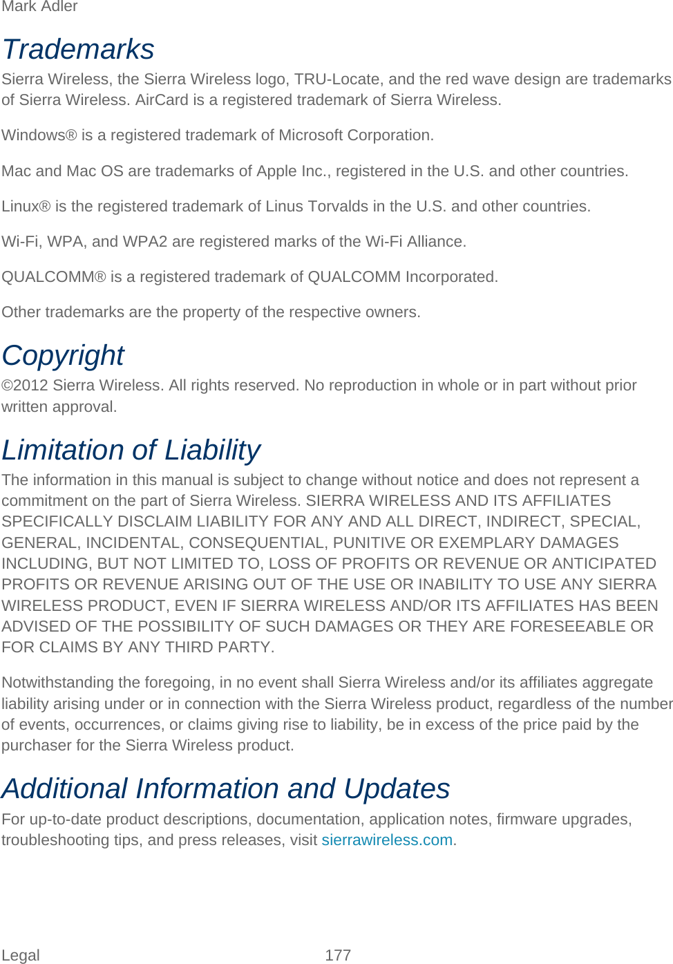 Legal 177   Mark Adler Trademarks Sierra Wireless, the Sierra Wireless logo, TRU-Locate, and the red wave design are trademarks of Sierra Wireless. AirCard is a registered trademark of Sierra Wireless. Windows® is a registered trademark of Microsoft Corporation. Mac and Mac OS are trademarks of Apple Inc., registered in the U.S. and other countries. Linux® is the registered trademark of Linus Torvalds in the U.S. and other countries. Wi-Fi, WPA, and WPA2 are registered marks of the Wi-Fi Alliance. QUALCOMM® is a registered trademark of QUALCOMM Incorporated. Other trademarks are the property of the respective owners. Copyright ©2012 Sierra Wireless. All rights reserved. No reproduction in whole or in part without prior written approval. Limitation of Liability The information in this manual is subject to change without notice and does not represent a commitment on the part of Sierra Wireless. SIERRA WIRELESS AND ITS AFFILIATES SPECIFICALLY DISCLAIM LIABILITY FOR ANY AND ALL DIRECT, INDIRECT, SPECIAL, GENERAL, INCIDENTAL, CONSEQUENTIAL, PUNITIVE OR EXEMPLARY DAMAGES INCLUDING, BUT NOT LIMITED TO, LOSS OF PROFITS OR REVENUE OR ANTICIPATED PROFITS OR REVENUE ARISING OUT OF THE USE OR INABILITY TO USE ANY SIERRA WIRELESS PRODUCT, EVEN IF SIERRA WIRELESS AND/OR ITS AFFILIATES HAS BEEN ADVISED OF THE POSSIBILITY OF SUCH DAMAGES OR THEY ARE FORESEEABLE OR FOR CLAIMS BY ANY THIRD PARTY. Notwithstanding the foregoing, in no event shall Sierra Wireless and/or its affiliates aggregate liability arising under or in connection with the Sierra Wireless product, regardless of the number of events, occurrences, or claims giving rise to liability, be in excess of the price paid by the purchaser for the Sierra Wireless product. Additional Information and Updates For up-to-date product descriptions, documentation, application notes, firmware upgrades, troubleshooting tips, and press releases, visit sierrawireless.com.  