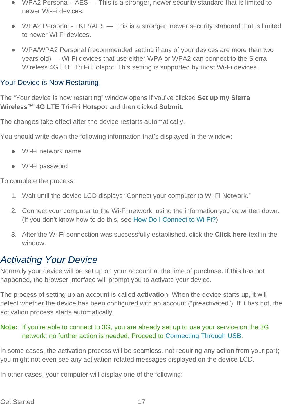 Get Started 17   ● WPA2 Personal - AES — This is a stronger, newer security standard that is limited to newer Wi-Fi devices. ● WPA2 Personal - TKIP/AES — This is a stronger, newer security standard that is limited to newer Wi-Fi devices. ●  WPA/WPA2 Personal (recommended setting if any of your devices are more than two years old) — Wi-Fi devices that use either WPA or WPA2 can connect to the Sierra Wireless 4G LTE Tri Fi Hotspot. This setting is supported by most Wi-Fi devices. Your Device is Now Restarting The “Your device is now restarting” window opens if you’ve clicked Set up my Sierra Wireless™ 4G LTE Tri-Fri Hotspot and then clicked Submit. The changes take effect after the device restarts automatically. You should write down the following information that’s displayed in the window: ● Wi-Fi network name ● Wi-Fi password To complete the process: 1. Wait until the device LCD displays “Connect your computer to Wi-Fi Network.” 2. Connect your computer to the Wi-Fi network, using the information you’ve written down. (If you don’t know how to do this, see How Do I Connect to Wi-Fi?) 3. After the Wi-Fi connection was successfully established, click the Click here text in the window. Activating Your Device Normally your device will be set up on your account at the time of purchase. If this has not happened, the browser interface will prompt you to activate your device. The process of setting up an account is called activation. When the device starts up, it will detect whether the device has been configured with an account (“preactivated”). If it has not, the activation process starts automatically. Note:   If you’re able to connect to 3G, you are already set up to use your service on the 3G network; no further action is needed. Proceed to Connecting Through USB. In some cases, the activation process will be seamless, not requiring any action from your part; you might not even see any activation-related messages displayed on the device LCD. In other cases, your computer will display one of the following: 