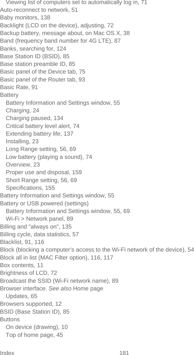 Index 181   Viewing list of computers set to automatically log in, 71 Auto-reconnect to network, 51 Baby monitors, 138 Backlight (LCD on the device), adjusting, 72 Backup battery, message about, on Mac OS X, 38 Band (frequency band number for 4G LTE), 87 Banks, searching for, 124 Base Station ID (BSID), 85 Base station preamble ID, 85 Basic panel of the Device tab, 75 Basic panel of the Router tab, 93 Basic Rate, 91 Battery Battery Information and Settings window, 55 Charging, 24 Charging paused, 134 Critical battery level alert, 74 Extending battery life, 137 Installing, 23 Long Range setting, 56, 69 Low battery (playing a sound), 74 Overview, 23 Proper use and disposal, 159 Short Range setting, 56, 69 Specifications, 155 Battery Information and Settings window, 55 Battery or USB powered (settings) Battery Information and Settings window, 55, 69 Wi-Fi &gt; Network panel, 89 Billing and &quot;always on&quot;, 135 Billing cycle, data statistics, 57 Blacklist, 91, 116 Block (blocking a computer’s access to the Wi-Fi network of the device), 54 Block all in list (MAC Filter option), 116, 117 Box contents, 11 Brightness of LCD, 72 Broadcast the SSID (Wi-Fi network name), 89 Browser interface. See also Home page Updates, 65 Browsers supported, 12 BSID (Base Station ID), 85 Buttons On device (drawing), 10 Top of home page, 45 