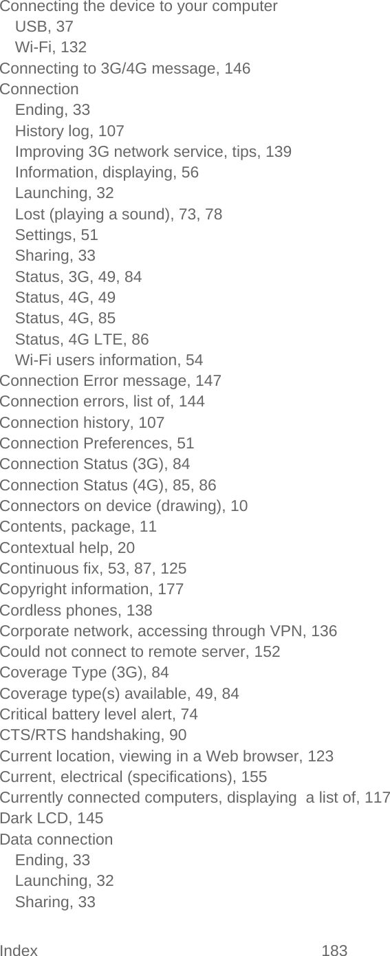 Index 183   Connecting the device to your computer USB, 37 Wi-Fi, 132 Connecting to 3G/4G message, 146 Connection Ending, 33 History log, 107 Improving 3G network service, tips, 139 Information, displaying, 56 Launching, 32 Lost (playing a sound), 73, 78 Settings, 51 Sharing, 33 Status, 3G, 49, 84 Status, 4G, 49 Status, 4G, 85 Status, 4G LTE, 86 Wi-Fi users information, 54 Connection Error message, 147 Connection errors, list of, 144 Connection history, 107 Connection Preferences, 51 Connection Status (3G), 84 Connection Status (4G), 85, 86 Connectors on device (drawing), 10 Contents, package, 11 Contextual help, 20 Continuous fix, 53, 87, 125 Copyright information, 177 Cordless phones, 138 Corporate network, accessing through VPN, 136 Could not connect to remote server, 152 Coverage Type (3G), 84 Coverage type(s) available, 49, 84 Critical battery level alert, 74 CTS/RTS handshaking, 90 Current location, viewing in a Web browser, 123 Current, electrical (specifications), 155 Currently connected computers, displaying  a list of, 117 Dark LCD, 145 Data connection Ending, 33 Launching, 32 Sharing, 33 