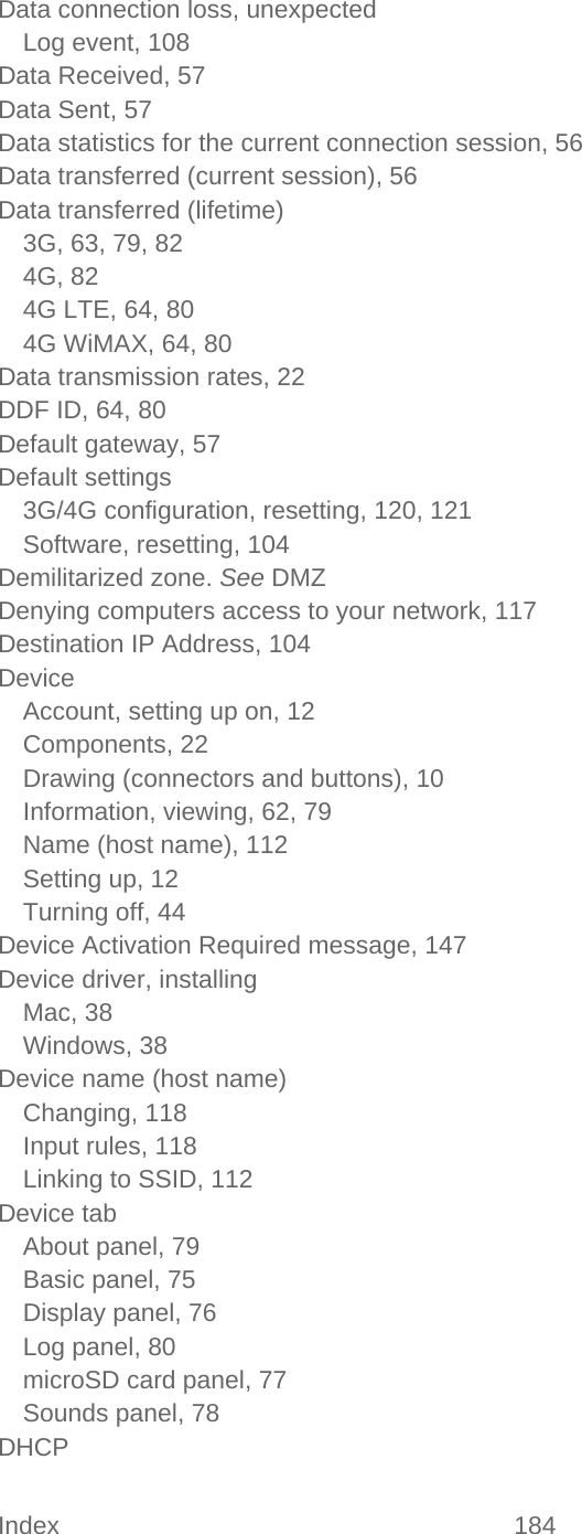 Index 184   Data connection loss, unexpected Log event, 108 Data Received, 57 Data Sent, 57 Data statistics for the current connection session, 56 Data transferred (current session), 56 Data transferred (lifetime) 3G, 63, 79, 82 4G, 82 4G LTE, 64, 80 4G WiMAX, 64, 80 Data transmission rates, 22 DDF ID, 64, 80 Default gateway, 57 Default settings 3G/4G configuration, resetting, 120, 121 Software, resetting, 104 Demilitarized zone. See DMZ Denying computers access to your network, 117 Destination IP Address, 104 Device Account, setting up on, 12 Components, 22 Drawing (connectors and buttons), 10 Information, viewing, 62, 79 Name (host name), 112 Setting up, 12 Turning off, 44 Device Activation Required message, 147 Device driver, installing Mac, 38 Windows, 38 Device name (host name) Changing, 118 Input rules, 118 Linking to SSID, 112 Device tab About panel, 79 Basic panel, 75 Display panel, 76 Log panel, 80 microSD card panel, 77 Sounds panel, 78 DHCP 