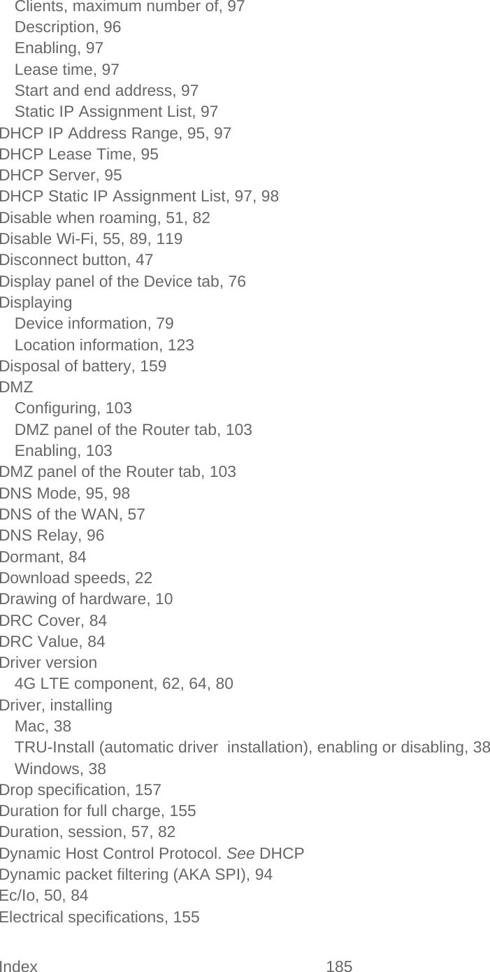 Index 185   Clients, maximum number of, 97 Description, 96 Enabling, 97 Lease time, 97 Start and end address, 97 Static IP Assignment List, 97 DHCP IP Address Range, 95, 97 DHCP Lease Time, 95 DHCP Server, 95 DHCP Static IP Assignment List, 97, 98 Disable when roaming, 51, 82 Disable Wi-Fi, 55, 89, 119 Disconnect button, 47 Display panel of the Device tab, 76 Displaying Device information, 79 Location information, 123 Disposal of battery, 159 DMZ Configuring, 103 DMZ panel of the Router tab, 103 Enabling, 103 DMZ panel of the Router tab, 103 DNS Mode, 95, 98 DNS of the WAN, 57 DNS Relay, 96 Dormant, 84 Download speeds, 22 Drawing of hardware, 10 DRC Cover, 84 DRC Value, 84 Driver version 4G LTE component, 62, 64, 80 Driver, installing Mac, 38 TRU-Install (automatic driver  installation), enabling or disabling, 38 Windows, 38 Drop specification, 157 Duration for full charge, 155 Duration, session, 57, 82 Dynamic Host Control Protocol. See DHCP Dynamic packet filtering (AKA SPI), 94 Ec/Io, 50, 84 Electrical specifications, 155 
