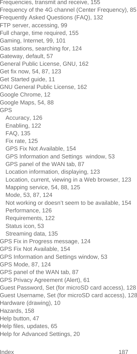 Index 187   Frequencies, transmit and receive, 155 Frequency of the 4G channel (Center Frequency), 85 Frequently Asked Questions (FAQ), 132 FTP server, accessing, 99 Full charge, time required, 155 Gaming, Internet, 99, 101 Gas stations, searching for, 124 Gateway, default, 57 General Public License, GNU, 162 Get fix now, 54, 87, 123 Get Started guide, 11 GNU General Public License, 162 Google Chrome, 12 Google Maps, 54, 88 GPS Accuracy, 126 Enabling, 122 FAQ, 135 Fix rate, 125 GPS Fix Not Available, 154 GPS Information and Settings  window, 53 GPS panel of the WAN tab, 87 Location information, displaying, 123 Location, current, viewing in a Web browser, 123 Mapping service, 54, 88, 125 Mode, 53, 87, 124 Not working or doesn’t seem to be available, 154 Performance, 126 Requirements, 122 Status icon, 53 Streaming data, 135 GPS Fix in Progress message, 124 GPS Fix Not Available, 154 GPS Information and Settings window, 53 GPS Mode, 87, 124 GPS panel of the WAN tab, 87 GPS Privacy Agreement (Alert), 61 Guest Password, Set (for microSD card access), 128 Guest Username, Set (for microSD card access), 128 Hardware (drawing), 10 Hazards, 158 Help button, 47 Help files, updates, 65 Help for Advanced Settings, 20 