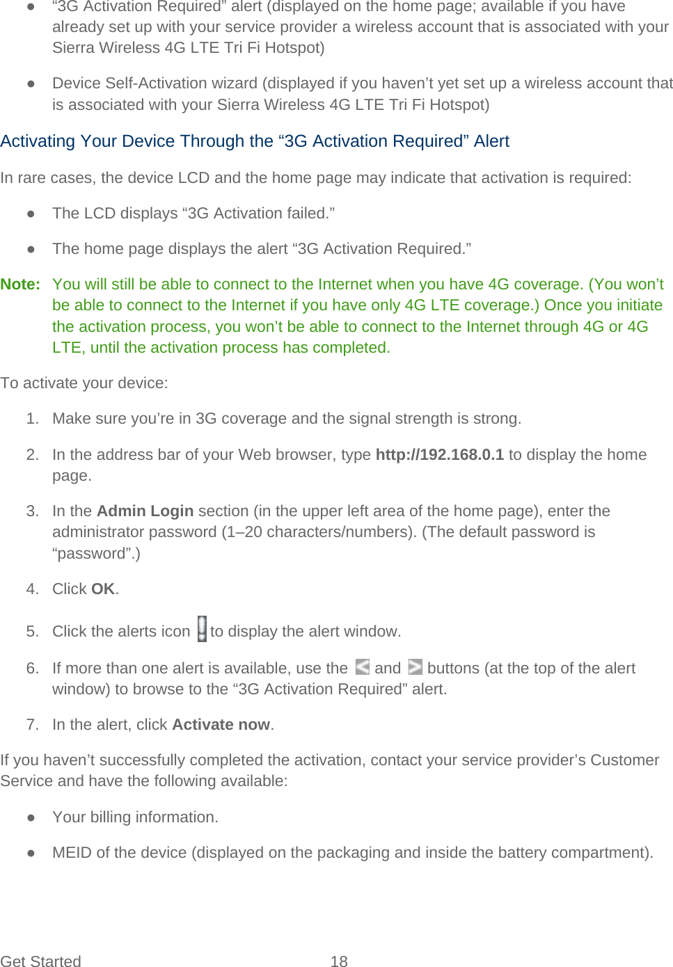 Get Started 18   ●  “3G Activation Required” alert (displayed on the home page; available if you have already set up with your service provider a wireless account that is associated with your Sierra Wireless 4G LTE Tri Fi Hotspot) ● Device Self-Activation wizard (displayed if you haven’t yet set up a wireless account that is associated with your Sierra Wireless 4G LTE Tri Fi Hotspot) Activating Your Device Through the “3G Activation Required” Alert In rare cases, the device LCD and the home page may indicate that activation is required: ● The LCD displays “3G Activation failed.” ● The home page displays the alert “3G Activation Required.” Note:   You will still be able to connect to the Internet when you have 4G coverage. (You won’t be able to connect to the Internet if you have only 4G LTE coverage.) Once you initiate the activation process, you won’t be able to connect to the Internet through 4G or 4G LTE, until the activation process has completed. To activate your device: 1. Make sure you’re in 3G coverage and the signal strength is strong. 2. In the address bar of your Web browser, type http://192.168.0.1 to display the home page. 3. In the Admin Login section (in the upper left area of the home page), enter the administrator password (1–20 characters/numbers). (The default password is “password”.) 4. Click OK. 5. Click the alerts icon   to display the alert window. 6.  If more than one alert is available, use the   and   buttons (at the top of the alert window) to browse to the “3G Activation Required” alert. 7. In the alert, click Activate now. If you haven’t successfully completed the activation, contact your service provider’s Customer Service and have the following available: ● Your billing information. ● MEID of the device (displayed on the packaging and inside the battery compartment). 