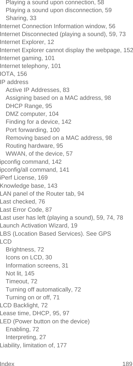 Index 189   Playing a sound upon connection, 58 Playing a sound upon disconnection, 59 Sharing, 33 Internet Connection Information window, 56 Internet Disconnected (playing a sound), 59, 73 Internet Explorer, 12 Internet Explorer cannot display the webpage, 152 Internet gaming, 101 Internet telephony, 101 IOTA, 156 IP address Active IP Addresses, 83 Assigning based on a MAC address, 98 DHCP Range, 95 DMZ computer, 104 Finding for a device, 142 Port forwarding, 100 Removing based on a MAC address, 98 Routing hardware, 95 WWAN, of the device, 57 ipconfig command, 142 ipconfig/all command, 141 iPerf License, 169 Knowledge base, 143 LAN panel of the Router tab, 94 Last checked, 76 Last Error Code, 87 Last user has left (playing a sound), 59, 74, 78 Launch Activation Wizard, 19 LBS (Location Based Services). See GPS LCD Brightness, 72 Icons on LCD, 30 Information screens, 31 Not lit, 145 Timeout, 72 Turning off automatically, 72 Turning on or off, 71 LCD Backlight, 72 Lease time, DHCP, 95, 97 LED (Power button on the device) Enabling, 72 Interpreting, 27 Liability, limitation of, 177 
