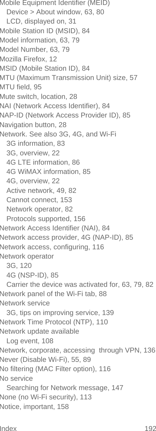 Index 192   Mobile Equipment Identifier (MEID) Device &gt; About window, 63, 80 LCD, displayed on, 31 Mobile Station ID (MSID), 84 Model information, 63, 79 Model Number, 63, 79 Mozilla Firefox, 12 MSID (Mobile Station ID), 84 MTU (Maximum Transmission Unit) size, 57 MTU field, 95 Mute switch, location, 28 NAI (Network Access Identifier), 84 NAP-ID (Network Access Provider ID), 85 Navigation button, 28 Network. See also 3G, 4G, and Wi-Fi 3G information, 83 3G, overview, 22 4G LTE information, 86 4G WiMAX information, 85 4G, overview, 22 Active network, 49, 82 Cannot connect, 153 Network operator, 82 Protocols supported, 156 Network Access Identifier (NAI), 84 Network access provider, 4G (NAP-ID), 85 Network access, configuring, 116 Network operator 3G, 120 4G (NSP-ID), 85 Carrier the device was activated for, 63, 79, 82 Network panel of the Wi-Fi tab, 88 Network service 3G, tips on improving service, 139 Network Time Protocol (NTP), 110 Network update available Log event, 108 Network, corporate, accessing  through VPN, 136 Never (Disable Wi-Fi), 55, 89 No filtering (MAC Filter option), 116 No service Searching for Network message, 147 None (no Wi-Fi security), 113 Notice, important, 158 