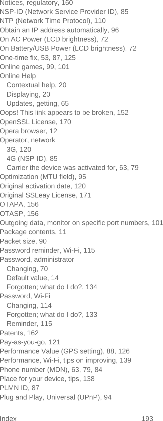 Index 193   Notices, regulatory, 160 NSP-ID (Network Service Provider ID), 85 NTP (Network Time Protocol), 110 Obtain an IP address automatically, 96 On AC Power (LCD brightness), 72 On Battery/USB Power (LCD brightness), 72 One-time fix, 53, 87, 125 Online games, 99, 101 Online Help Contextual help, 20 Displaying, 20 Updates, getting, 65 Oops! This link appears to be broken, 152 OpenSSL License, 170 Opera browser, 12 Operator, network 3G, 120 4G (NSP-ID), 85 Carrier the device was activated for, 63, 79 Optimization (MTU field), 95 Original activation date, 120 Original SSLeay License, 171 OTAPA, 156 OTASP, 156 Outgoing data, monitor on specific port numbers, 101 Package contents, 11 Packet size, 90 Password reminder, Wi-Fi, 115 Password, administrator Changing, 70 Default value, 14 Forgotten; what do I do?, 134 Password, Wi-Fi Changing, 114 Forgotten; what do I do?, 133 Reminder, 115 Patents, 162 Pay-as-you-go, 121 Performance Value (GPS setting), 88, 126 Performance, Wi-Fi, tips on improving, 139 Phone number (MDN), 63, 79, 84 Place for your device, tips, 138 PLMN ID, 87 Plug and Play, Universal (UPnP), 94 