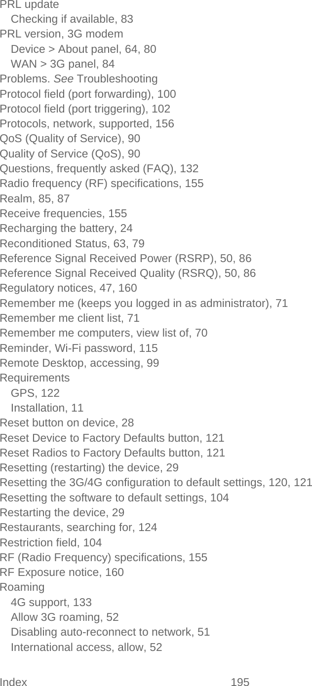 Index 195   PRL update Checking if available, 83 PRL version, 3G modem Device &gt; About panel, 64, 80 WAN &gt; 3G panel, 84 Problems. See Troubleshooting Protocol field (port forwarding), 100 Protocol field (port triggering), 102 Protocols, network, supported, 156 QoS (Quality of Service), 90 Quality of Service (QoS), 90 Questions, frequently asked (FAQ), 132 Radio frequency (RF) specifications, 155 Realm, 85, 87 Receive frequencies, 155 Recharging the battery, 24 Reconditioned Status, 63, 79 Reference Signal Received Power (RSRP), 50, 86 Reference Signal Received Quality (RSRQ), 50, 86 Regulatory notices, 47, 160 Remember me (keeps you logged in as administrator), 71 Remember me client list, 71 Remember me computers, view list of, 70 Reminder, Wi-Fi password, 115 Remote Desktop, accessing, 99 Requirements GPS, 122 Installation, 11 Reset button on device, 28 Reset Device to Factory Defaults button, 121 Reset Radios to Factory Defaults button, 121 Resetting (restarting) the device, 29 Resetting the 3G/4G configuration to default settings, 120, 121 Resetting the software to default settings, 104 Restarting the device, 29 Restaurants, searching for, 124 Restriction field, 104 RF (Radio Frequency) specifications, 155 RF Exposure notice, 160 Roaming 4G support, 133 Allow 3G roaming, 52 Disabling auto-reconnect to network, 51 International access, allow, 52 