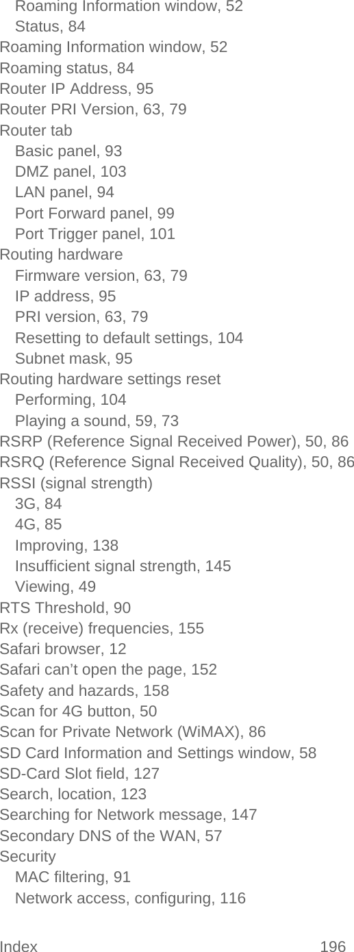 Index 196   Roaming Information window, 52 Status, 84 Roaming Information window, 52 Roaming status, 84 Router IP Address, 95 Router PRI Version, 63, 79 Router tab Basic panel, 93 DMZ panel, 103 LAN panel, 94 Port Forward panel, 99 Port Trigger panel, 101 Routing hardware Firmware version, 63, 79 IP address, 95 PRI version, 63, 79 Resetting to default settings, 104 Subnet mask, 95 Routing hardware settings reset Performing, 104 Playing a sound, 59, 73 RSRP (Reference Signal Received Power), 50, 86 RSRQ (Reference Signal Received Quality), 50, 86 RSSI (signal strength) 3G, 84 4G, 85 Improving, 138 Insufficient signal strength, 145 Viewing, 49 RTS Threshold, 90 Rx (receive) frequencies, 155 Safari browser, 12 Safari can’t open the page, 152 Safety and hazards, 158 Scan for 4G button, 50 Scan for Private Network (WiMAX), 86 SD Card Information and Settings window, 58 SD-Card Slot field, 127 Search, location, 123 Searching for Network message, 147 Secondary DNS of the WAN, 57 Security MAC filtering, 91 Network access, configuring, 116 