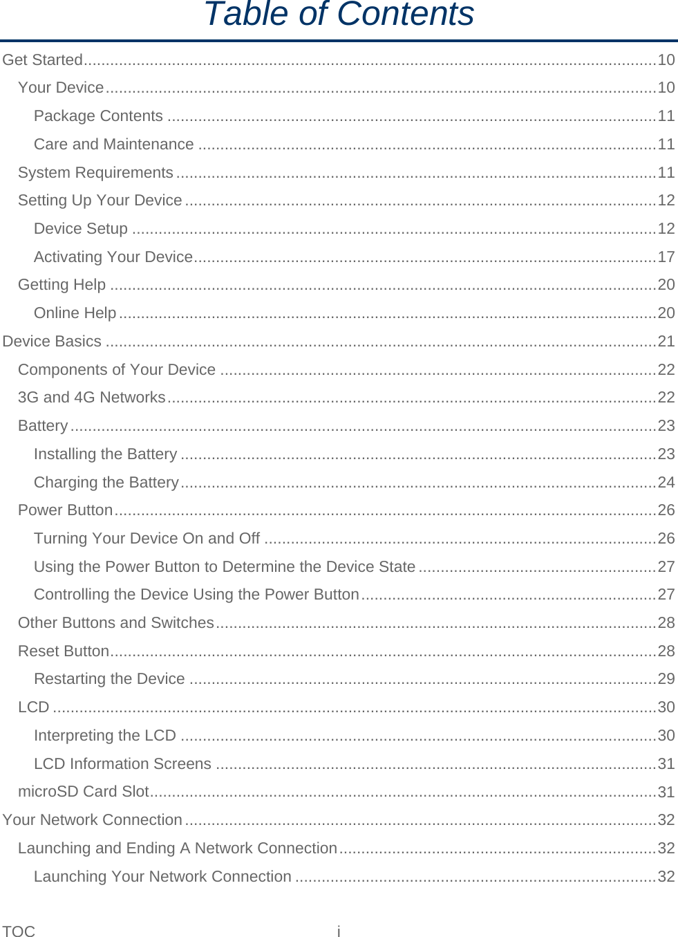TOC  i   Table of Contents Get Started .................................................................................................................................. 10 Your Device ............................................................................................................................. 10 Package Contents ............................................................................................................... 11 Care and Maintenance ........................................................................................................ 11 System Requirements ............................................................................................................. 11 Setting Up Your Device ........................................................................................................... 12 Device Setup ....................................................................................................................... 12 Activating Your Device ......................................................................................................... 17 Getting Help ............................................................................................................................ 20 Online Help .......................................................................................................................... 20 Device Basics ............................................................................................................................. 21 Components of Your Device ................................................................................................... 22 3G and 4G Networks ............................................................................................................... 22 Battery ..................................................................................................................................... 23 Installing the Battery ............................................................................................................ 23 Charging the Battery ............................................................................................................ 24 Power Button ........................................................................................................................... 26 Turning Your Device On and Off ......................................................................................... 26 Using the Power Button to Determine the Device State ...................................................... 27 Controlling the Device Using the Power Button ................................................................... 27 Other Buttons and Switches .................................................................................................... 28 Reset Button ............................................................................................................................ 28 Restarting the Device .......................................................................................................... 29 LCD ......................................................................................................................................... 30 Interpreting the LCD ............................................................................................................ 30 LCD Information Screens .................................................................................................... 31 microSD Card Slot ................................................................................................................... 31 Your Network Connection ........................................................................................................... 32 Launching and Ending A Network Connection ........................................................................ 32 Launching Your Network Connection .................................................................................. 32 