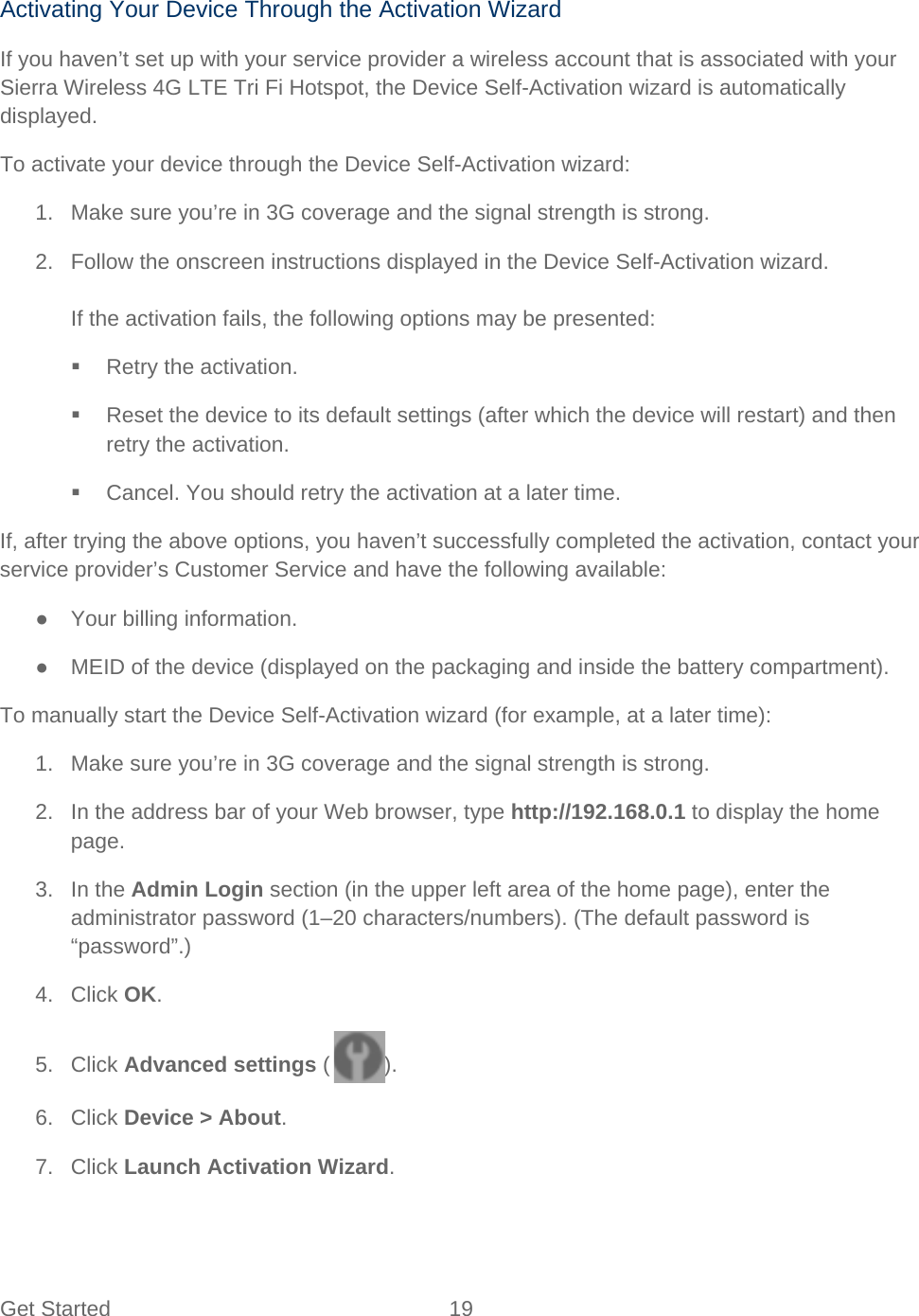 Get Started 19   Activating Your Device Through the Activation Wizard If you haven’t set up with your service provider a wireless account that is associated with your Sierra Wireless 4G LTE Tri Fi Hotspot, the Device Self-Activation wizard is automatically displayed. To activate your device through the Device Self-Activation wizard: 1. Make sure you’re in 3G coverage and the signal strength is strong. 2. Follow the onscreen instructions displayed in the Device Self-Activation wizard.  If the activation fails, the following options may be presented:  Retry the activation.  Reset the device to its default settings (after which the device will restart) and then retry the activation.  Cancel. You should retry the activation at a later time. If, after trying the above options, you haven’t successfully completed the activation, contact your service provider’s Customer Service and have the following available: ● Your billing information. ● MEID of the device (displayed on the packaging and inside the battery compartment). To manually start the Device Self-Activation wizard (for example, at a later time): 1. Make sure you’re in 3G coverage and the signal strength is strong. 2. In the address bar of your Web browser, type http://192.168.0.1 to display the home page. 3. In the Admin Login section (in the upper left area of the home page), enter the administrator password (1–20 characters/numbers). (The default password is “password”.) 4. Click OK. 5. Click Advanced settings ( ). 6. Click Device &gt; About. 7. Click Launch Activation Wizard. 