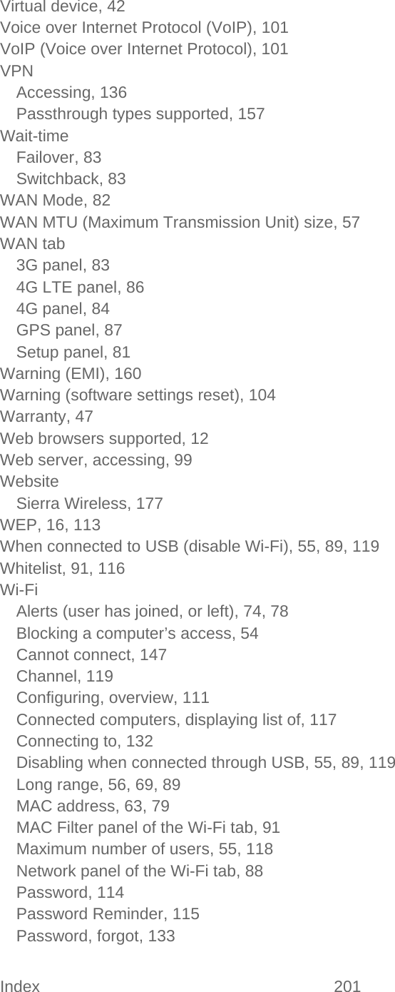 Index 201   Virtual device, 42 Voice over Internet Protocol (VoIP), 101 VoIP (Voice over Internet Protocol), 101 VPN Accessing, 136 Passthrough types supported, 157 Wait-time Failover, 83 Switchback, 83 WAN Mode, 82 WAN MTU (Maximum Transmission Unit) size, 57 WAN tab 3G panel, 83 4G LTE panel, 86 4G panel, 84 GPS panel, 87 Setup panel, 81 Warning (EMI), 160 Warning (software settings reset), 104 Warranty, 47 Web browsers supported, 12 Web server, accessing, 99 Website Sierra Wireless, 177 WEP, 16, 113 When connected to USB (disable Wi-Fi), 55, 89, 119 Whitelist, 91, 116 Wi-Fi Alerts (user has joined, or left), 74, 78 Blocking a computer’s access, 54 Cannot connect, 147 Channel, 119 Configuring, overview, 111 Connected computers, displaying list of, 117 Connecting to, 132 Disabling when connected through USB, 55, 89, 119 Long range, 56, 69, 89 MAC address, 63, 79 MAC Filter panel of the Wi-Fi tab, 91 Maximum number of users, 55, 118 Network panel of the Wi-Fi tab, 88 Password, 114 Password Reminder, 115 Password, forgot, 133 