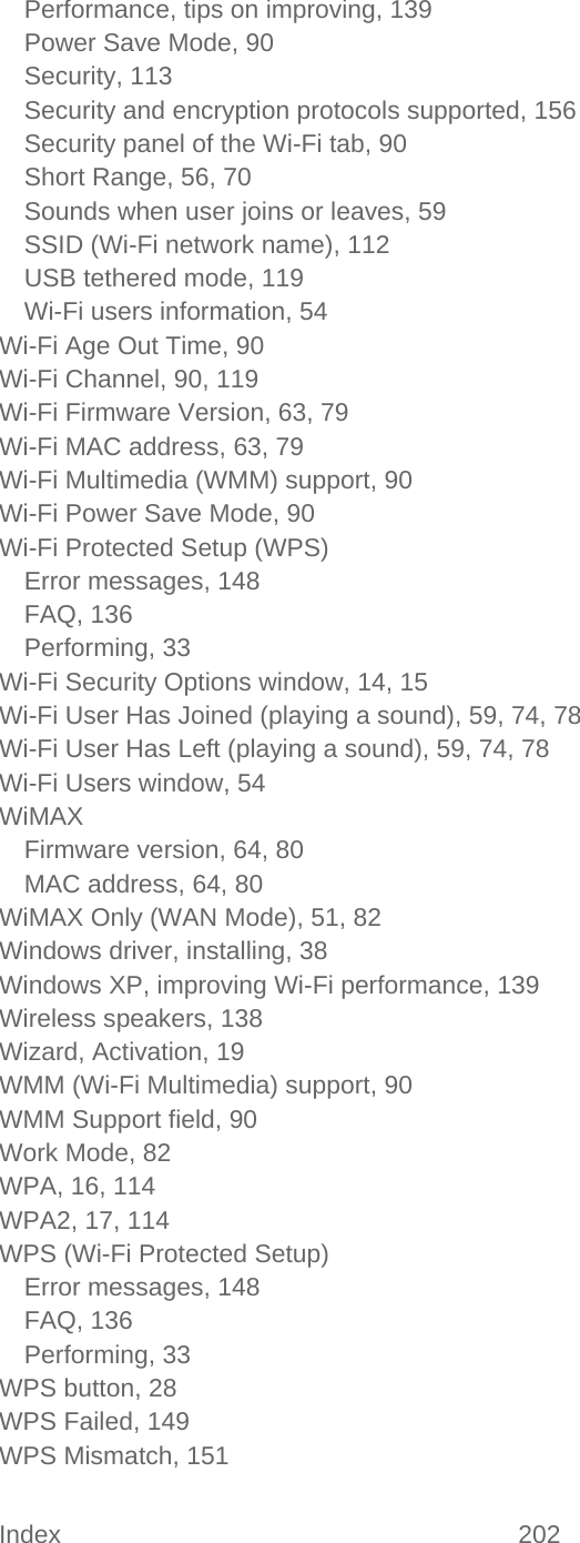 Index 202   Performance, tips on improving, 139 Power Save Mode, 90 Security, 113 Security and encryption protocols supported, 156 Security panel of the Wi-Fi tab, 90 Short Range, 56, 70 Sounds when user joins or leaves, 59 SSID (Wi-Fi network name), 112 USB tethered mode, 119 Wi-Fi users information, 54 Wi-Fi Age Out Time, 90 Wi-Fi Channel, 90, 119 Wi-Fi Firmware Version, 63, 79 Wi-Fi MAC address, 63, 79 Wi-Fi Multimedia (WMM) support, 90 Wi-Fi Power Save Mode, 90 Wi-Fi Protected Setup (WPS) Error messages, 148 FAQ, 136 Performing, 33 Wi-Fi Security Options window, 14, 15 Wi-Fi User Has Joined (playing a sound), 59, 74, 78 Wi-Fi User Has Left (playing a sound), 59, 74, 78 Wi-Fi Users window, 54 WiMAX Firmware version, 64, 80 MAC address, 64, 80 WiMAX Only (WAN Mode), 51, 82 Windows driver, installing, 38 Windows XP, improving Wi-Fi performance, 139 Wireless speakers, 138 Wizard, Activation, 19 WMM (Wi-Fi Multimedia) support, 90 WMM Support field, 90 Work Mode, 82 WPA, 16, 114 WPA2, 17, 114 WPS (Wi-Fi Protected Setup) Error messages, 148 FAQ, 136 Performing, 33 WPS button, 28 WPS Failed, 149 WPS Mismatch, 151 