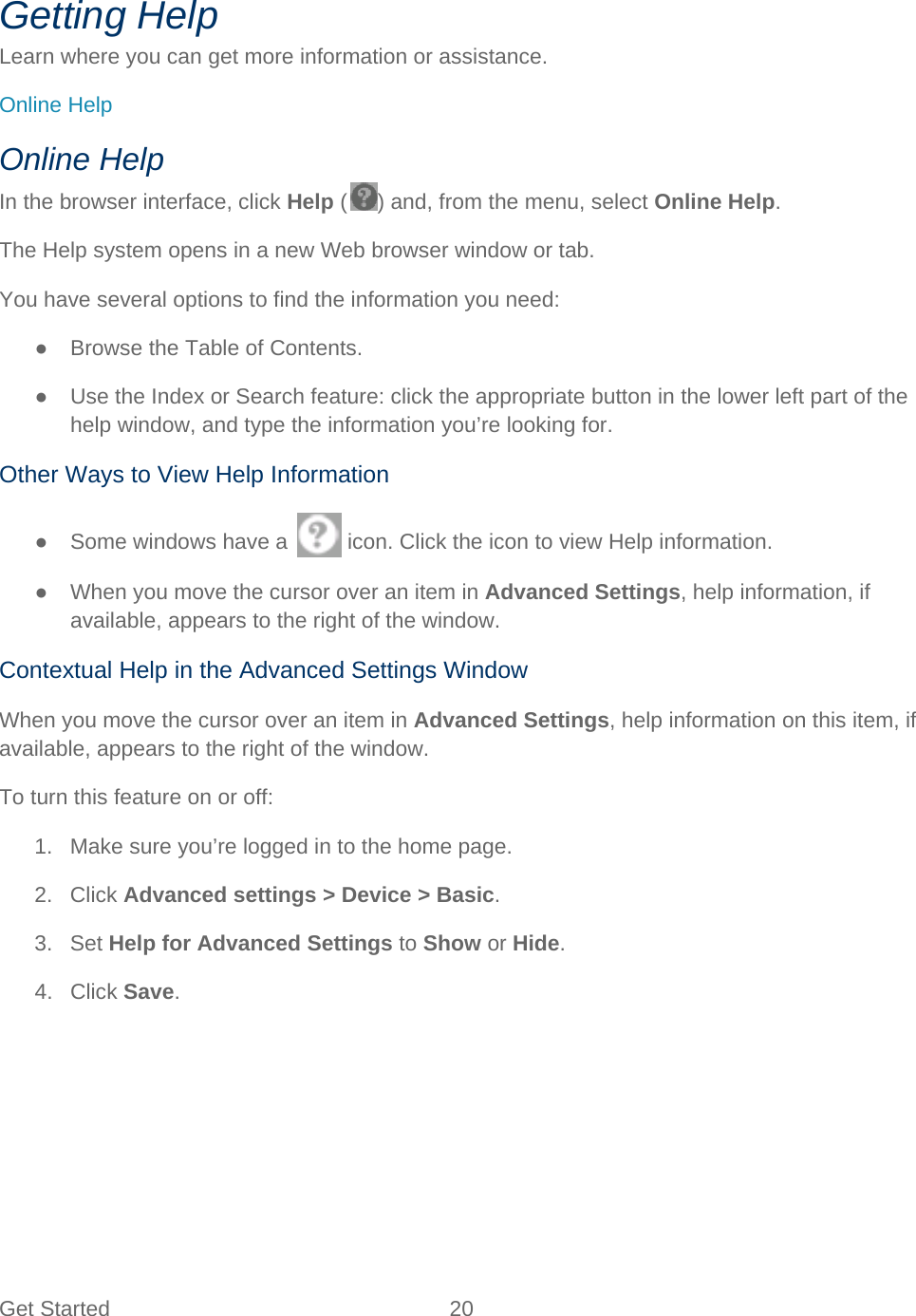 Get Started 20   Getting Help Learn where you can get more information or assistance. Online Help Online Help In the browser interface, click Help ( ) and, from the menu, select Online Help. The Help system opens in a new Web browser window or tab. You have several options to find the information you need: ● Browse the Table of Contents. ● Use the Index or Search feature: click the appropriate button in the lower left part of the help window, and type the information you’re looking for. Other Ways to View Help Information ● Some windows have a   icon. Click the icon to view Help information. ● When you move the cursor over an item in Advanced Settings, help information, if available, appears to the right of the window. Contextual Help in the Advanced Settings Window When you move the cursor over an item in Advanced Settings, help information on this item, if available, appears to the right of the window. To turn this feature on or off: 1. Make sure you’re logged in to the home page. 2. Click Advanced settings &gt; Device &gt; Basic. 3. Set Help for Advanced Settings to Show or Hide. 4. Click Save. 