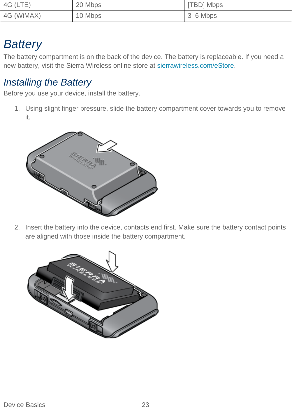 Device Basics 23   4G (LTE) 20 Mbps [TBD] Mbps 4G (WiMAX) 10 Mbps 3–6 Mbps  Battery The battery compartment is on the back of the device. The battery is replaceable. If you need a new battery, visit the Sierra Wireless online store at sierrawireless.com/eStore. Installing the Battery Before you use your device, install the battery. 1. Using slight finger pressure, slide the battery compartment cover towards you to remove it.   2. Insert the battery into the device, contacts end first. Make sure the battery contact points are aligned with those inside the battery compartment.   
