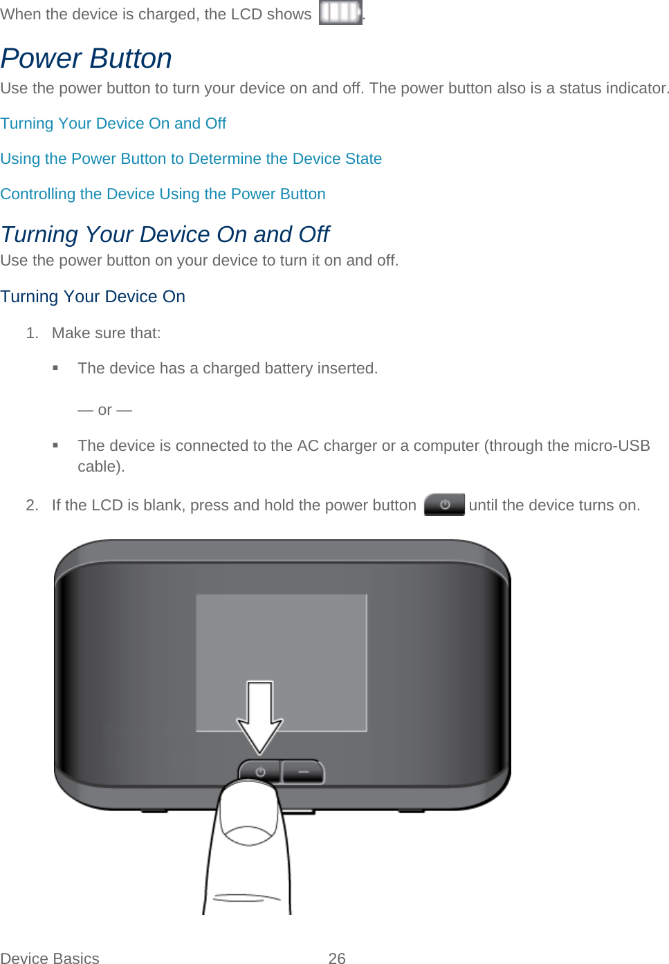 Device Basics 26   When the device is charged, the LCD shows  . Power Button Use the power button to turn your device on and off. The power button also is a status indicator. Turning Your Device On and Off Using the Power Button to Determine the Device State Controlling the Device Using the Power Button Turning Your Device On and Off Use the power button on your device to turn it on and off. Turning Your Device On 1. Make sure that:  The device has a charged battery inserted.  — or —  The device is connected to the AC charger or a computer (through the micro-USB cable). 2. If the LCD is blank, press and hold the power button   until the device turns on.   