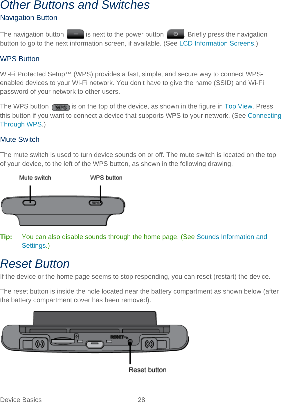 Device Basics 28   Other Buttons and Switches Navigation Button The navigation button   is next to the power button  . Briefly press the navigation button to go to the next information screen, if available. (See LCD Information Screens.) WPS Button Wi-Fi Protected Setup™ (WPS) provides a fast, simple, and secure way to connect WPS-enabled devices to your Wi-Fi network. You don’t have to give the name (SSID) and Wi-Fi password of your network to other users. The WPS button   is on the top of the device, as shown in the figure in Top View. Press this button if you want to connect a device that supports WPS to your network. (See Connecting Through WPS.) Mute Switch The mute switch is used to turn device sounds on or off. The mute switch is located on the top of your device, to the left of the WPS button, as shown in the following drawing.  Tip:   You can also disable sounds through the home page. (See Sounds Information and Settings.) Reset Button If the device or the home page seems to stop responding, you can reset (restart) the device. The reset button is inside the hole located near the battery compartment as shown below (after the battery compartment cover has been removed).  