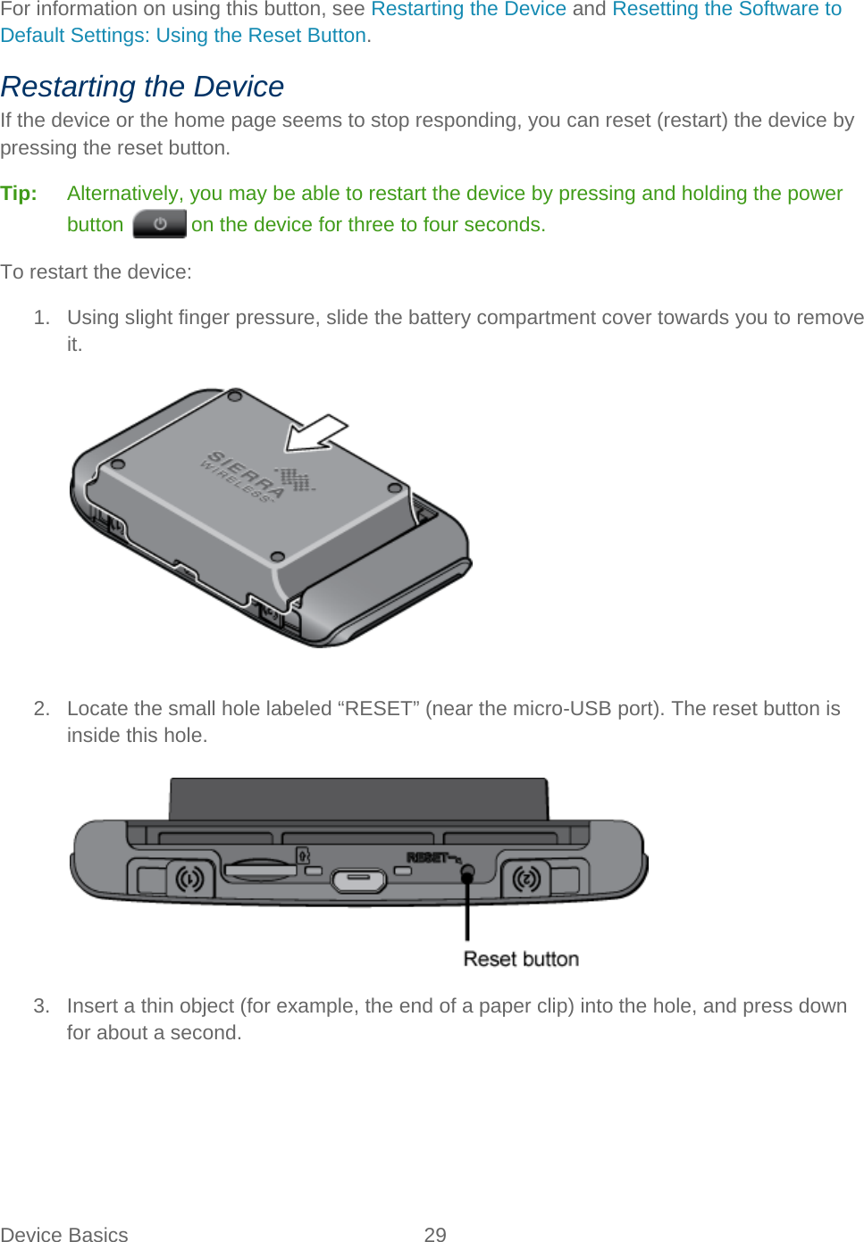 Device Basics 29   For information on using this button, see Restarting the Device and Resetting the Software to Default Settings: Using the Reset Button. Restarting the Device If the device or the home page seems to stop responding, you can reset (restart) the device by pressing the reset button. Tip:   Alternatively, you may be able to restart the device by pressing and holding the power button   on the device for three to four seconds. To restart the device: 1. Using slight finger pressure, slide the battery compartment cover towards you to remove it.    2. Locate the small hole labeled “RESET” (near the micro-USB port). The reset button is inside this hole.   3. Insert a thin object (for example, the end of a paper clip) into the hole, and press down for about a second. 