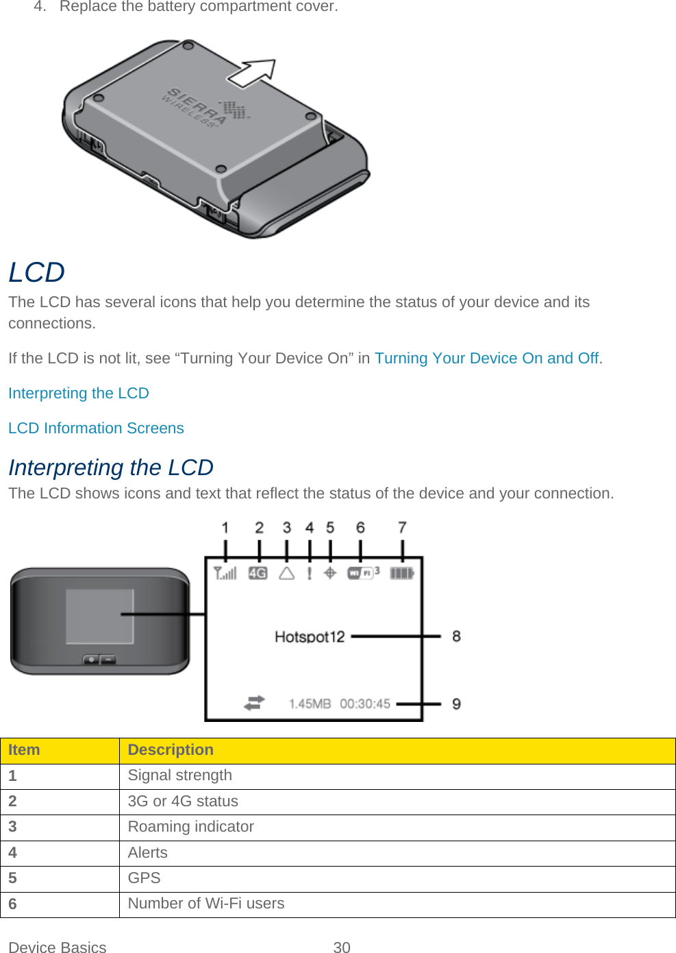Device Basics 30   4. Replace the battery compartment cover.   LCD The LCD has several icons that help you determine the status of your device and its connections. If the LCD is not lit, see “Turning Your Device On” in Turning Your Device On and Off. Interpreting the LCD LCD Information Screens Interpreting the LCD The LCD shows icons and text that reflect the status of the device and your connection.  Item Description 1 Signal strength 2 3G or 4G status 3 Roaming indicator 4 Alerts 5 GPS 6 Number of Wi-Fi users 