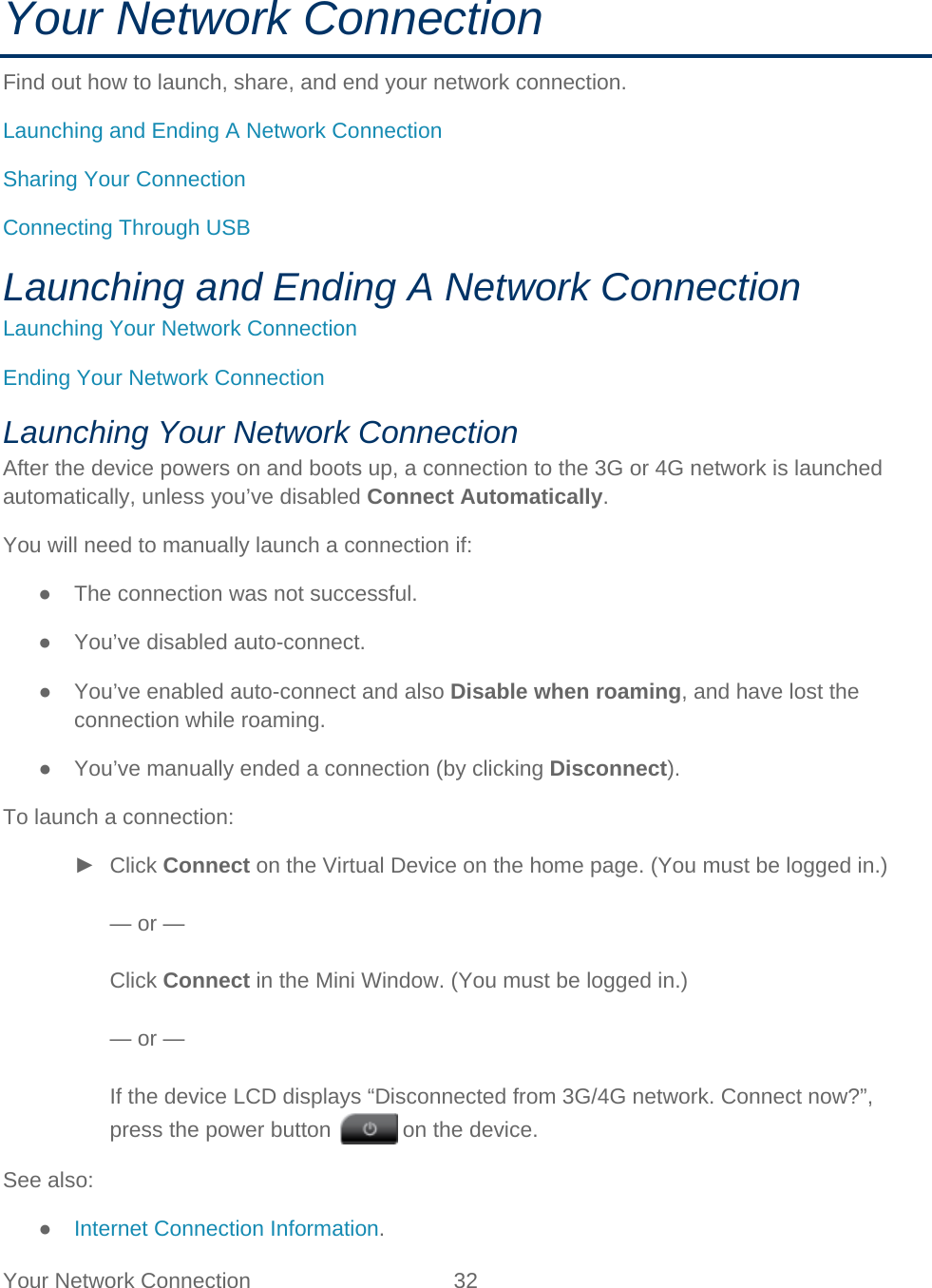 Your Network Connection 32   Your Network Connection Find out how to launch, share, and end your network connection. Launching and Ending A Network Connection Sharing Your Connection Connecting Through USB Launching and Ending A Network Connection Launching Your Network Connection Ending Your Network Connection Launching Your Network Connection After the device powers on and boots up, a connection to the 3G or 4G network is launched automatically, unless you’ve disabled Connect Automatically. You will need to manually launch a connection if: ● The connection was not successful. ● You’ve disabled auto-connect. ● You’ve enabled auto-connect and also Disable when roaming, and have lost the connection while roaming. ● You’ve manually ended a connection (by clicking Disconnect). To launch a connection: ► Click Connect on the Virtual Device on the home page. (You must be logged in.)  — or —  Click Connect in the Mini Window. (You must be logged in.)  — or —  If the device LCD displays “Disconnected from 3G/4G network. Connect now?”, press the power button   on the device. See also: ● Internet Connection Information. 