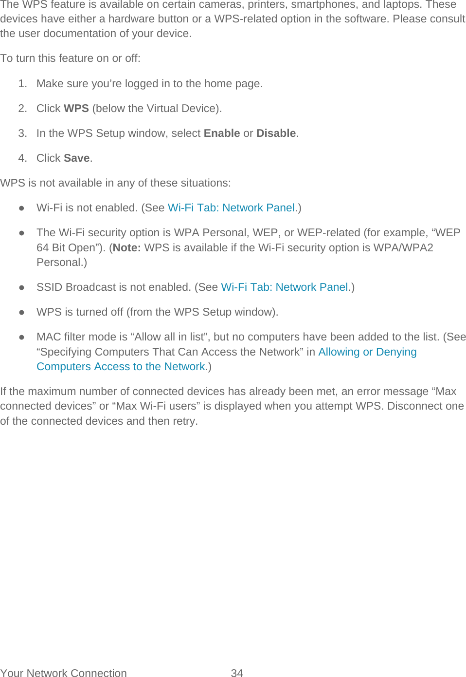 Your Network Connection 34   The WPS feature is available on certain cameras, printers, smartphones, and laptops. These devices have either a hardware button or a WPS-related option in the software. Please consult the user documentation of your device. To turn this feature on or off: 1. Make sure you’re logged in to the home page. 2. Click WPS (below the Virtual Device). 3. In the WPS Setup window, select Enable or Disable. 4. Click Save. WPS is not available in any of these situations: ● Wi-Fi is not enabled. (See Wi-Fi Tab: Network Panel.) ● The Wi-Fi security option is WPA Personal, WEP, or WEP-related (for example, “WEP 64 Bit Open”). (Note: WPS is available if the Wi-Fi security option is WPA/WPA2 Personal.) ● SSID Broadcast is not enabled. (See Wi-Fi Tab: Network Panel.) ● WPS is turned off (from the WPS Setup window). ●  MAC filter mode is “Allow all in list”, but no computers have been added to the list. (See “Specifying Computers That Can Access the Network” in Allowing or Denying Computers Access to the Network.) If the maximum number of connected devices has already been met, an error message “Max connected devices” or “Max Wi-Fi users” is displayed when you attempt WPS. Disconnect one of the connected devices and then retry. 