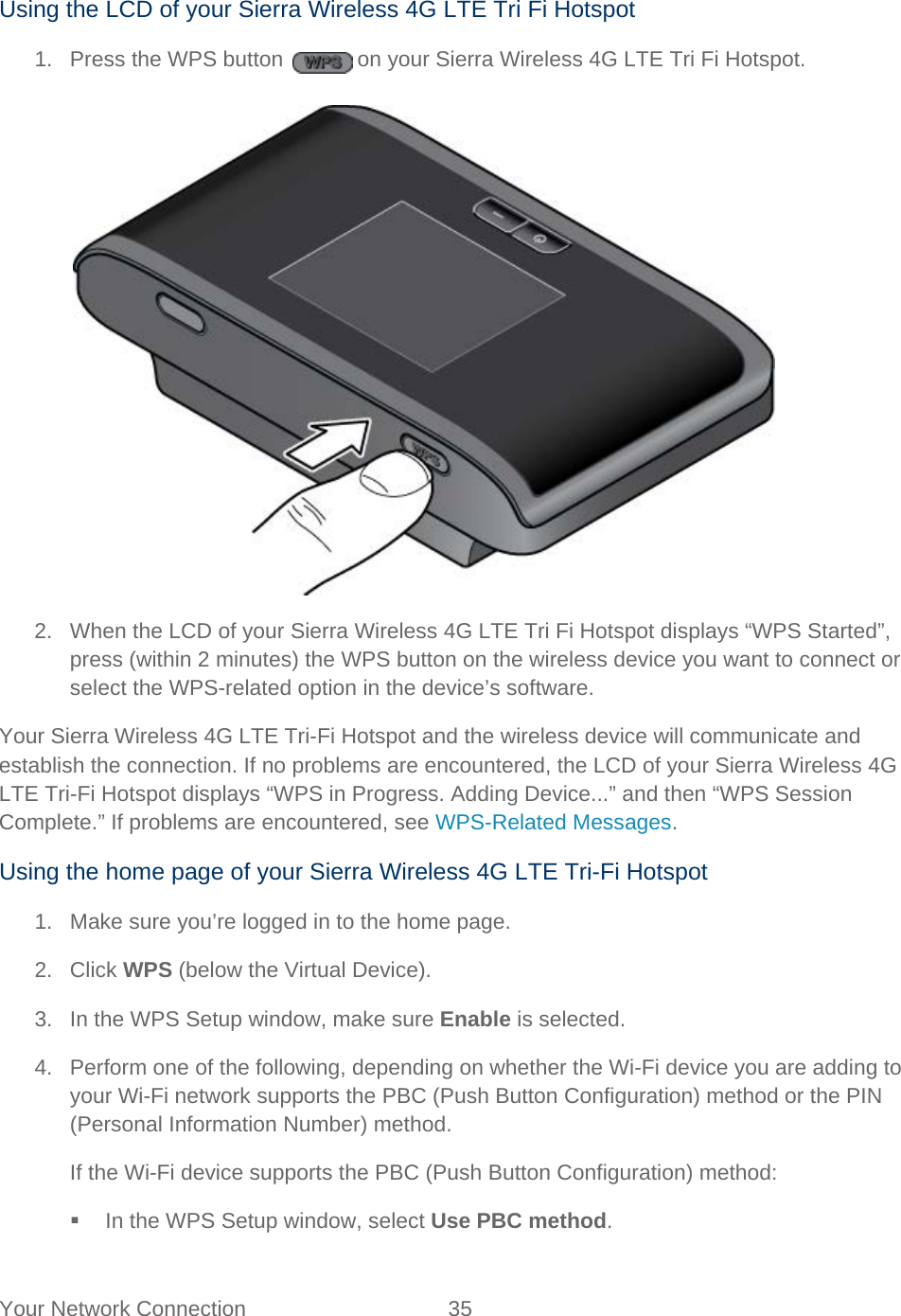 Your Network Connection 35   Using the LCD of your Sierra Wireless 4G LTE Tri Fi Hotspot 1.  Press the WPS button   on your Sierra Wireless 4G LTE Tri Fi Hotspot.   2. When the LCD of your Sierra Wireless 4G LTE Tri Fi Hotspot displays “WPS Started”, press (within 2 minutes) the WPS button on the wireless device you want to connect or select the WPS-related option in the device’s software. Your Sierra Wireless 4G LTE Tri-Fi Hotspot and the wireless device will communicate and establish the connection. If no problems are encountered, the LCD of your Sierra Wireless 4G LTE Tri-Fi Hotspot displays “WPS in Progress. Adding Device...” and then “WPS Session Complete.” If problems are encountered, see WPS-Related Messages. Using the home page of your Sierra Wireless 4G LTE Tri-Fi Hotspot 1. Make sure you’re logged in to the home page. 2. Click WPS (below the Virtual Device). 3. In the WPS Setup window, make sure Enable is selected. 4. Perform one of the following, depending on whether the Wi-Fi device you are adding to your Wi-Fi network supports the PBC (Push Button Configuration) method or the PIN (Personal Information Number) method. If the Wi-Fi device supports the PBC (Push Button Configuration) method:  In the WPS Setup window, select Use PBC method. 
