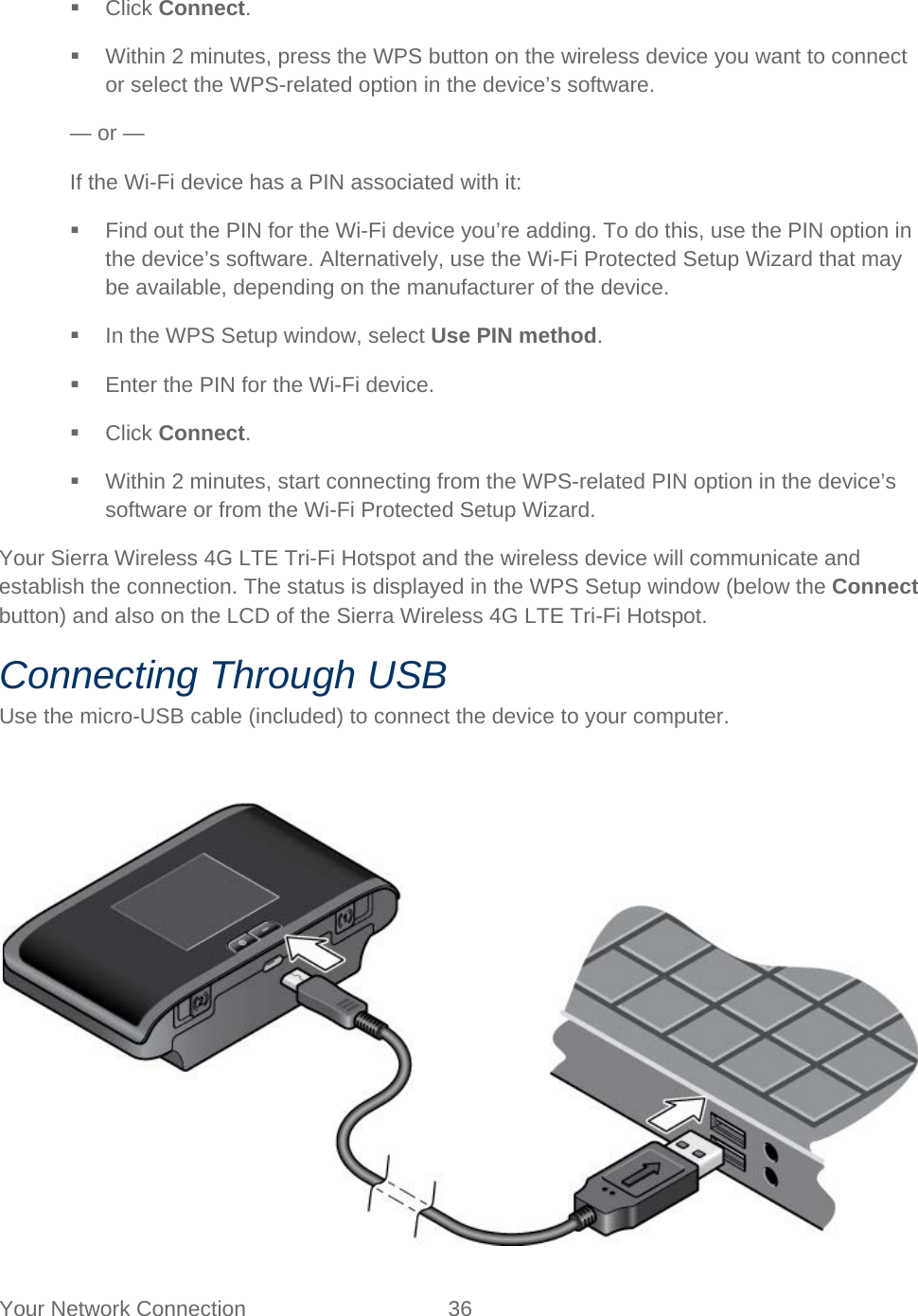 Your Network Connection 36    Click Connect.  Within 2 minutes, press the WPS button on the wireless device you want to connect or select the WPS-related option in the device’s software. — or — If the Wi-Fi device has a PIN associated with it:  Find out the PIN for the Wi-Fi device you’re adding. To do this, use the PIN option in the device’s software. Alternatively, use the Wi-Fi Protected Setup Wizard that may be available, depending on the manufacturer of the device.  In the WPS Setup window, select Use PIN method.  Enter the PIN for the Wi-Fi device.  Click Connect.  Within 2 minutes, start connecting from the WPS-related PIN option in the device’s software or from the Wi-Fi Protected Setup Wizard. Your Sierra Wireless 4G LTE Tri-Fi Hotspot and the wireless device will communicate and establish the connection. The status is displayed in the WPS Setup window (below the Connect button) and also on the LCD of the Sierra Wireless 4G LTE Tri-Fi Hotspot. Connecting Through USB Use the micro-USB cable (included) to connect the device to your computer.   