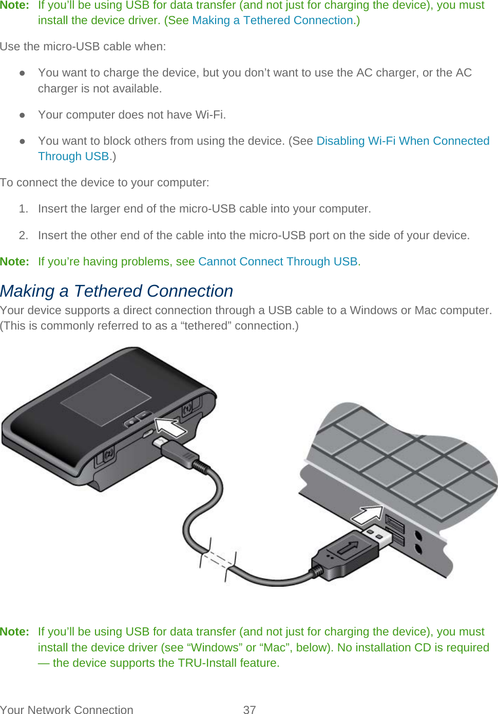 Your Network Connection 37   Note:   If you’ll be using USB for data transfer (and not just for charging the device), you must install the device driver. (See Making a Tethered Connection.) Use the micro-USB cable when: ● You want to charge the device, but you don’t want to use the AC charger, or the AC charger is not available. ● Your computer does not have Wi-Fi. ● You want to block others from using the device. (See Disabling Wi-Fi When Connected Through USB.) To connect the device to your computer: 1. Insert the larger end of the micro-USB cable into your computer. 2. Insert the other end of the cable into the micro-USB port on the side of your device. Note:   If you’re having problems, see Cannot Connect Through USB. Making a Tethered Connection Your device supports a direct connection through a USB cable to a Windows or Mac computer. (This is commonly referred to as a “tethered” connection.)   Note:   If you’ll be using USB for data transfer (and not just for charging the device), you must install the device driver (see “Windows” or “Mac”, below). No installation CD is required — the device supports the TRU-Install feature. 