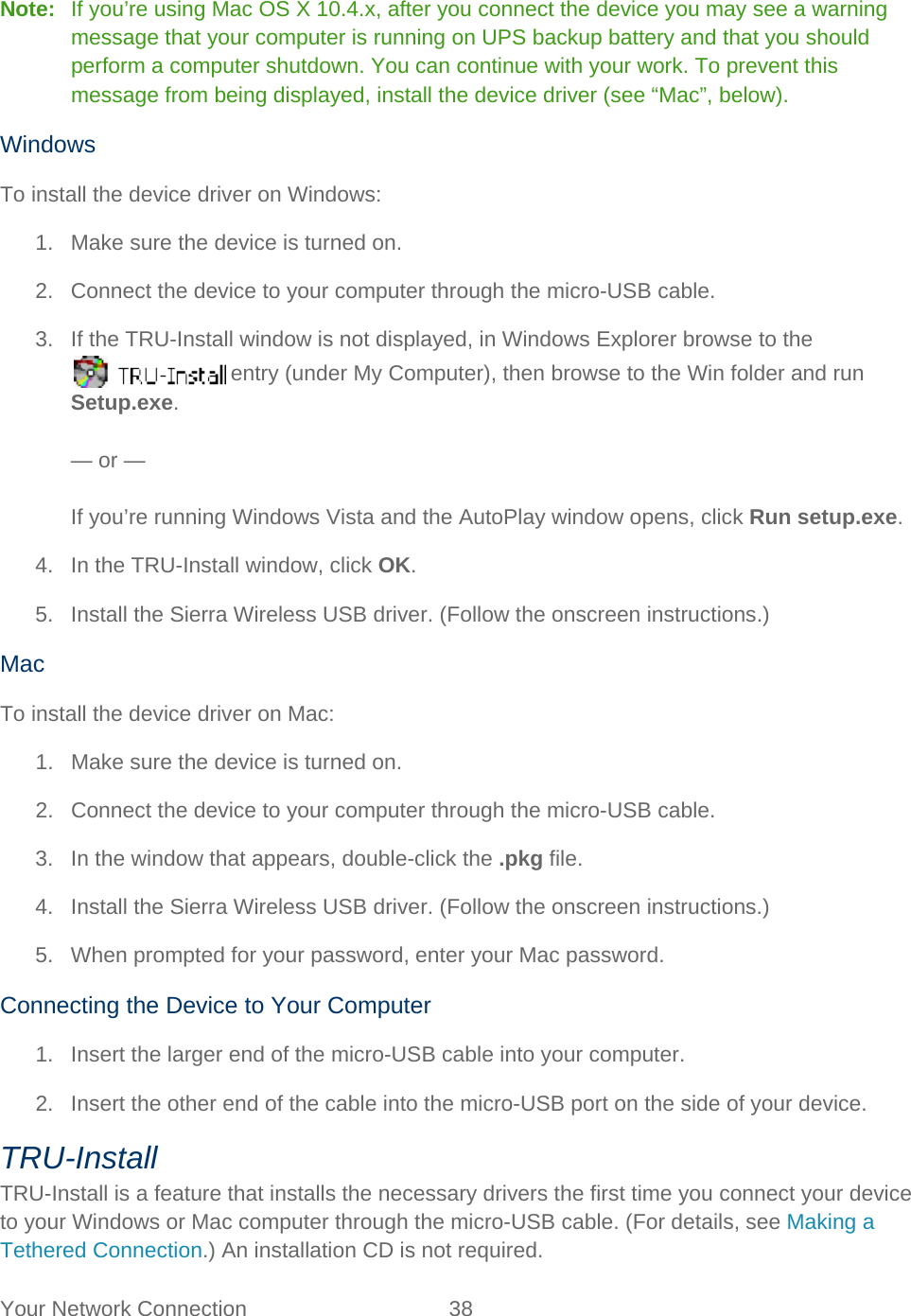 Your Network Connection 38   Note:   If you’re using Mac OS X 10.4.x, after you connect the device you may see a warning message that your computer is running on UPS backup battery and that you should perform a computer shutdown. You can continue with your work. To prevent this message from being displayed, install the device driver (see “Mac”, below). Windows To install the device driver on Windows: 1. Make sure the device is turned on. 2. Connect the device to your computer through the micro-USB cable. 3. If the TRU-Install window is not displayed, in Windows Explorer browse to the  entry (under My Computer), then browse to the Win folder and run Setup.exe.  — or —  If you’re running Windows Vista and the AutoPlay window opens, click Run setup.exe. 4. In the TRU-Install window, click OK. 5. Install the Sierra Wireless USB driver. (Follow the onscreen instructions.) Mac To install the device driver on Mac: 1. Make sure the device is turned on. 2. Connect the device to your computer through the micro-USB cable. 3. In the window that appears, double-click the .pkg file. 4. Install the Sierra Wireless USB driver. (Follow the onscreen instructions.) 5. When prompted for your password, enter your Mac password. Connecting the Device to Your Computer 1. Insert the larger end of the micro-USB cable into your computer. 2. Insert the other end of the cable into the micro-USB port on the side of your device. TRU-Install TRU-Install is a feature that installs the necessary drivers the first time you connect your device to your Windows or Mac computer through the micro-USB cable. (For details, see Making a Tethered Connection.) An installation CD is not required. 