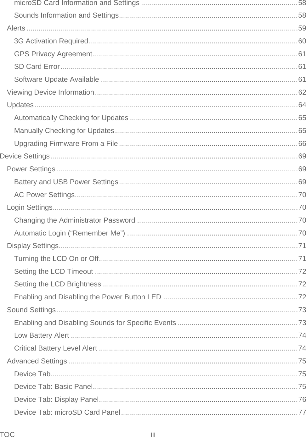TOC iii   microSD Card Information and Settings .............................................................................. 58 Sounds Information and Settings ......................................................................................... 58 Alerts ....................................................................................................................................... 59 3G Activation Required ........................................................................................................ 60 GPS Privacy Agreement ...................................................................................................... 61 SD Card Error ...................................................................................................................... 61 Software Update Available .................................................................................................. 61 Viewing Device Information ..................................................................................................... 62 Updates ................................................................................................................................... 64 Automatically Checking for Updates .................................................................................... 65 Manually Checking for Updates ........................................................................................... 65 Upgrading Firmware From a File ......................................................................................... 66 Device Settings ........................................................................................................................... 69 Power Settings ........................................................................................................................ 69 Battery and USB Power Settings ......................................................................................... 69 AC Power Settings ............................................................................................................... 70 Login Settings .......................................................................................................................... 70 Changing the Administrator Password ................................................................................ 70 Automatic Login (“Remember Me”) ..................................................................................... 70 Display Settings ....................................................................................................................... 71 Turning the LCD On or Off ................................................................................................... 71 Setting the LCD Timeout ..................................................................................................... 72 Setting the LCD Brightness ................................................................................................. 72 Enabling and Disabling the Power Button LED ................................................................... 72 Sound Settings ........................................................................................................................ 73 Enabling and Disabling Sounds for Specific Events ............................................................ 73 Low Battery Alert ................................................................................................................. 74 Critical Battery Level Alert ................................................................................................... 74 Advanced Settings .................................................................................................................. 75 Device Tab ........................................................................................................................... 75 Device Tab: Basic Panel ...................................................................................................... 75 Device Tab: Display Panel ................................................................................................... 76 Device Tab: microSD Card Panel ........................................................................................ 77 