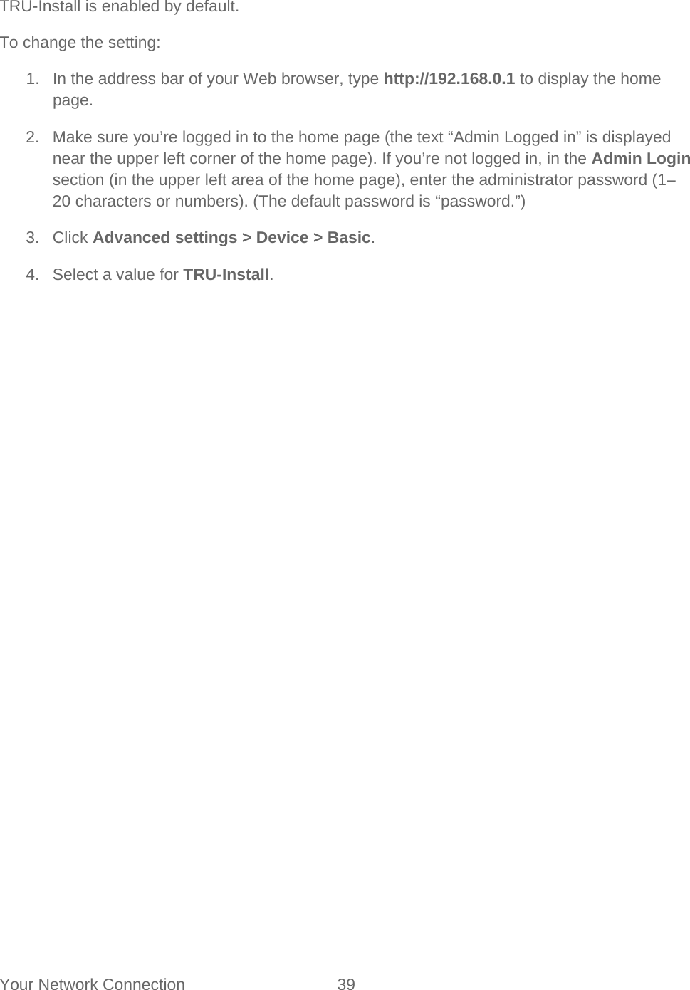 Your Network Connection 39   TRU-Install is enabled by default. To change the setting: 1. In the address bar of your Web browser, type http://192.168.0.1 to display the home page. 2. Make sure you’re logged in to the home page (the text “Admin Logged in” is displayed near the upper left corner of the home page). If you’re not logged in, in the Admin Login section (in the upper left area of the home page), enter the administrator password (1–20 characters or numbers). (The default password is “password.”) 3. Click Advanced settings &gt; Device &gt; Basic. 4. Select a value for TRU-Install. 