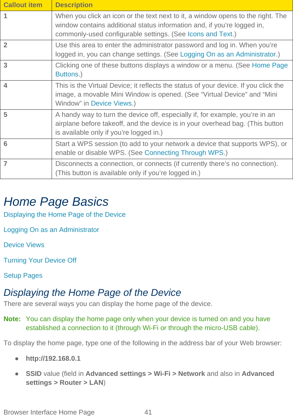 Browser Interface Home Page 41   Callout item Description 1 When you click an icon or the text next to it, a window opens to the right. The window contains additional status information and, if you’re logged in, commonly-used configurable settings. (See Icons and Text.) 2 Use this area to enter the administrator password and log in. When you’re logged in, you can change settings. (See Logging On as an Administrator.) 3 Clicking one of these buttons displays a window or a menu. (See Home Page Buttons.) 4 This is the Virtual Device; it reflects the status of your device. If you click the image, a movable Mini Window is opened. (See “Virtual Device” and “Mini Window” in Device Views.) 5 A handy way to turn the device off, especially if, for example, you’re in an airplane before takeoff, and the device is in your overhead bag. (This button is available only if you’re logged in.) 6 Start a WPS session (to add to your network a device that supports WPS), or enable or disable WPS. (See Connecting Through WPS.) 7 Disconnects a connection, or connects (if currently there’s no connection). (This button is available only if you’re logged in.)  Home Page Basics Displaying the Home Page of the Device Logging On as an Administrator Device Views Turning Your Device Off Setup Pages Displaying the Home Page of the Device There are several ways you can display the home page of the device. Note:   You can display the home page only when your device is turned on and you have established a connection to it (through Wi-Fi or through the micro-USB cable). To display the home page, type one of the following in the address bar of your Web browser: ● http://192.168.0.1 ● SSID value (field in Advanced settings &gt; Wi-Fi &gt; Network and also in Advanced settings &gt; Router &gt; LAN) 