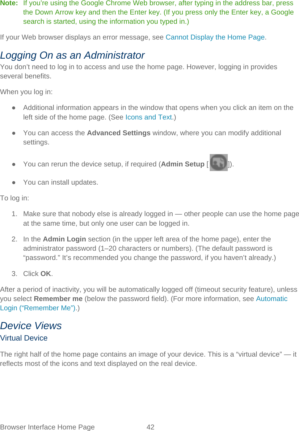 Browser Interface Home Page 42   Note:   If you’re using the Google Chrome Web browser, after typing in the address bar, press the Down Arrow key and then the Enter key. (If you press only the Enter key, a Google search is started, using the information you typed in.) If your Web browser displays an error message, see Cannot Display the Home Page. Logging On as an Administrator You don’t need to log in to access and use the home page. However, logging in provides several benefits. When you log in: ● Additional information appears in the window that opens when you click an item on the left side of the home page. (See Icons and Text.) ● You can access the Advanced Settings window, where you can modify additional settings. ● You can rerun the device setup, if required (Admin Setup [ ]). ●  You can install updates. To log in: 1. Make sure that nobody else is already logged in — other people can use the home page at the same time, but only one user can be logged in. 2. In the Admin Login section (in the upper left area of the home page), enter the administrator password (1–20 characters or numbers). (The default password is “password.” It’s recommended you change the password, if you haven’t already.) 3. Click OK. After a period of inactivity, you will be automatically logged off (timeout security feature), unless you select Remember me (below the password field). (For more information, see Automatic Login (“Remember Me”).) Device Views Virtual Device The right half of the home page contains an image of your device. This is a “virtual device” — it reflects most of the icons and text displayed on the real device. 