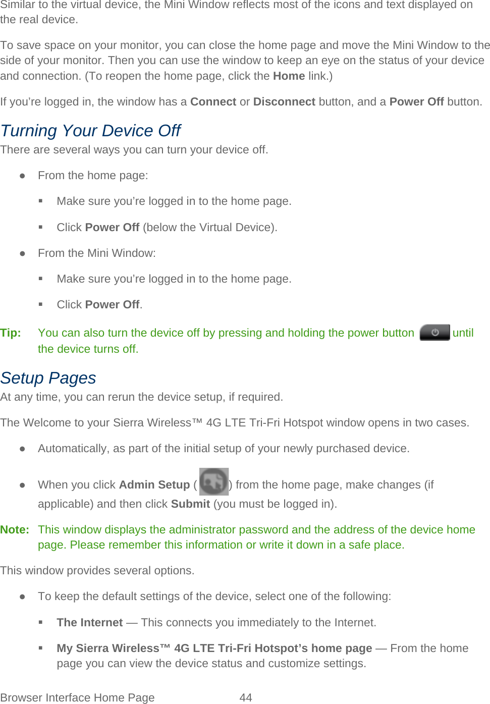 Browser Interface Home Page 44   Similar to the virtual device, the Mini Window reflects most of the icons and text displayed on the real device. To save space on your monitor, you can close the home page and move the Mini Window to the side of your monitor. Then you can use the window to keep an eye on the status of your device and connection. (To reopen the home page, click the Home link.) If you’re logged in, the window has a Connect or Disconnect button, and a Power Off button. Turning Your Device Off There are several ways you can turn your device off. ● From the home page:  Make sure you’re logged in to the home page.  Click Power Off (below the Virtual Device). ● From the Mini Window:  Make sure you’re logged in to the home page.  Click Power Off. Tip:   You can also turn the device off by pressing and holding the power button   until the device turns off. Setup Pages At any time, you can rerun the device setup, if required. The Welcome to your Sierra Wireless™ 4G LTE Tri-Fri Hotspot window opens in two cases. ● Automatically, as part of the initial setup of your newly purchased device. ● When you click Admin Setup ( ) from the home page, make changes (if applicable) and then click Submit (you must be logged in). Note:   This window displays the administrator password and the address of the device home page. Please remember this information or write it down in a safe place. This window provides several options. ● To keep the default settings of the device, select one of the following:  The Internet — This connects you immediately to the Internet.  My Sierra Wireless™ 4G LTE Tri-Fri Hotspot’s home page — From the home page you can view the device status and customize settings. 