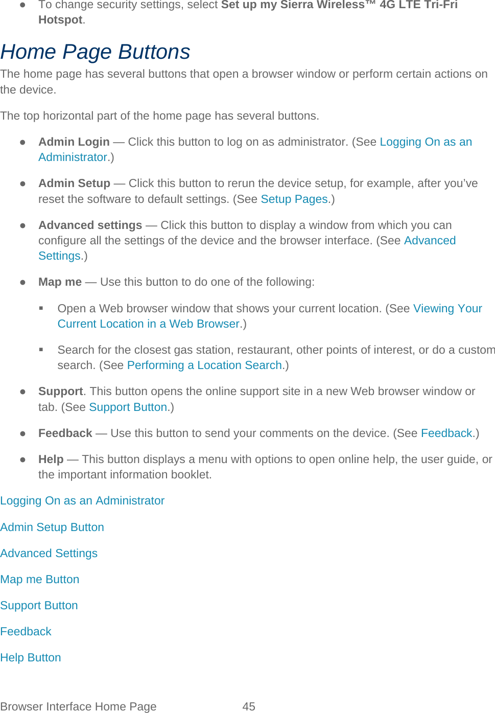 Browser Interface Home Page 45   ● To change security settings, select Set up my Sierra Wireless™ 4G LTE Tri-Fri Hotspot. Home Page Buttons The home page has several buttons that open a browser window or perform certain actions on the device. The top horizontal part of the home page has several buttons. ● Admin Login — Click this button to log on as administrator. (See Logging On as an Administrator.) ● Admin Setup — Click this button to rerun the device setup, for example, after you’ve reset the software to default settings. (See Setup Pages.) ● Advanced settings — Click this button to display a window from which you can configure all the settings of the device and the browser interface. (See Advanced Settings.) ● Map me — Use this button to do one of the following:  Open a Web browser window that shows your current location. (See Viewing Your Current Location in a Web Browser.)  Search for the closest gas station, restaurant, other points of interest, or do a custom search. (See Performing a Location Search.) ● Support. This button opens the online support site in a new Web browser window or tab. (See Support Button.) ● Feedback — Use this button to send your comments on the device. (See Feedback.) ● Help — This button displays a menu with options to open online help, the user guide, or the important information booklet. Logging On as an Administrator Admin Setup Button Advanced Settings Map me Button Support Button Feedback Help Button 