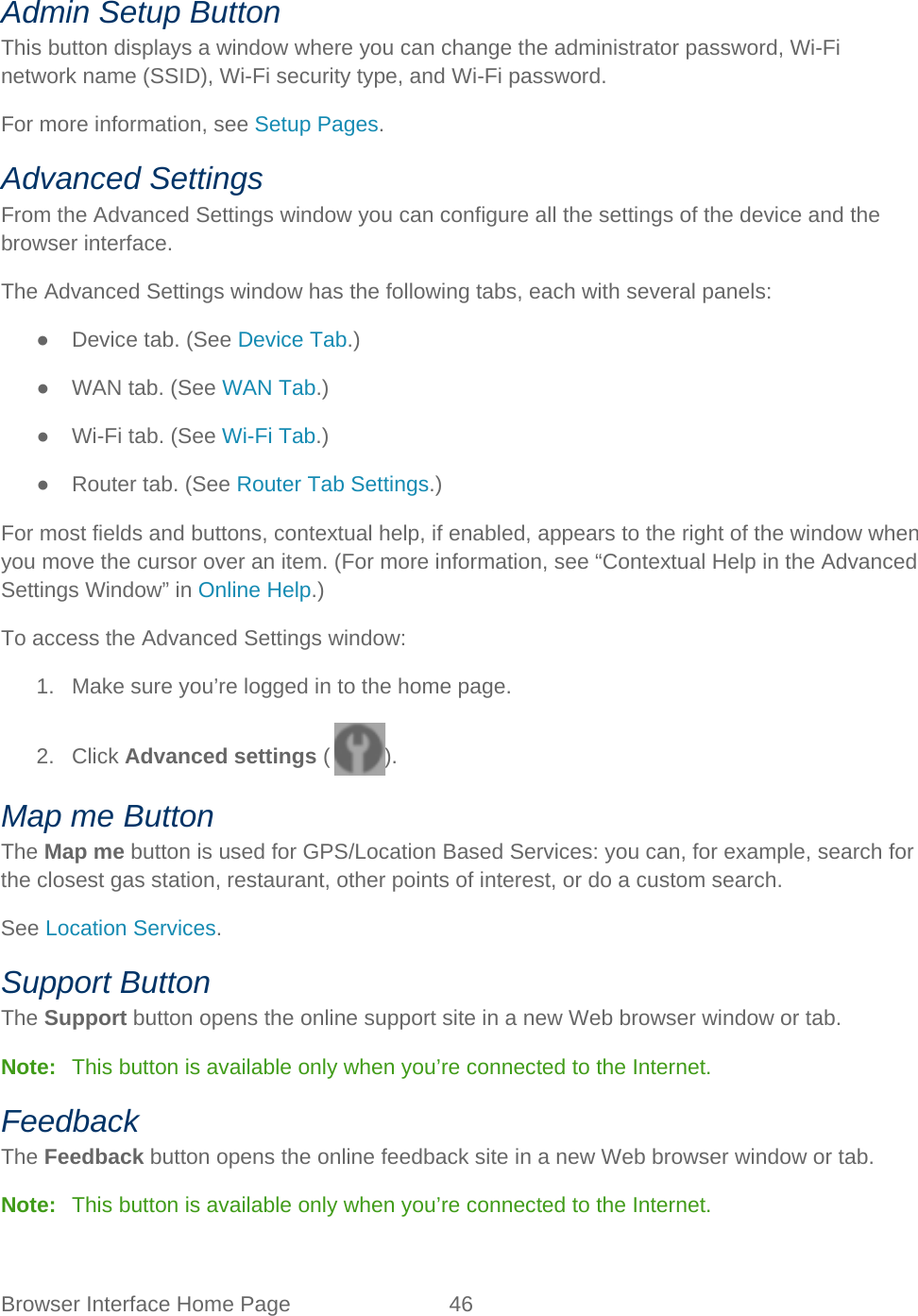 Browser Interface Home Page 46   Admin Setup Button This button displays a window where you can change the administrator password, Wi-Fi network name (SSID), Wi-Fi security type, and Wi-Fi password. For more information, see Setup Pages. Advanced Settings From the Advanced Settings window you can configure all the settings of the device and the browser interface. The Advanced Settings window has the following tabs, each with several panels: ● Device tab. (See Device Tab.) ● WAN tab. (See WAN Tab.) ● Wi-Fi tab. (See Wi-Fi Tab.) ● Router tab. (See Router Tab Settings.) For most fields and buttons, contextual help, if enabled, appears to the right of the window when you move the cursor over an item. (For more information, see “Contextual Help in the Advanced Settings Window” in Online Help.) To access the Advanced Settings window: 1. Make sure you’re logged in to the home page. 2. Click Advanced settings ( ). Map me Button The Map me button is used for GPS/Location Based Services: you can, for example, search for the closest gas station, restaurant, other points of interest, or do a custom search. See Location Services. Support Button The Support button opens the online support site in a new Web browser window or tab. Note:   This button is available only when you’re connected to the Internet. Feedback The Feedback button opens the online feedback site in a new Web browser window or tab. Note:   This button is available only when you’re connected to the Internet. 