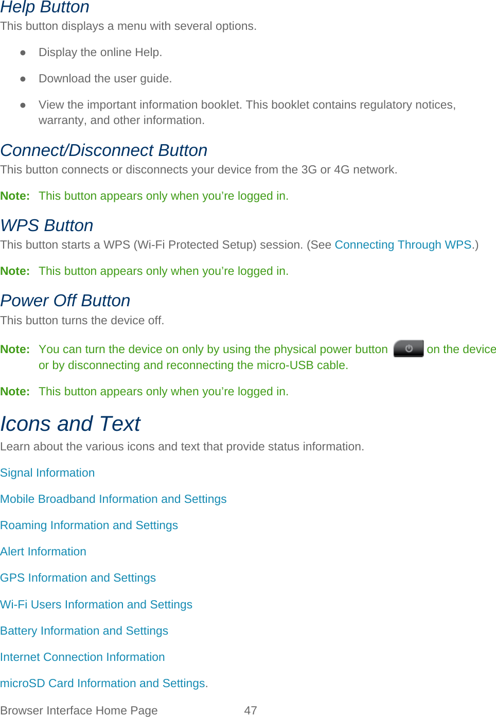 Browser Interface Home Page 47   Help Button This button displays a menu with several options. ● Display the online Help. ● Download the user guide. ● View the important information booklet. This booklet contains regulatory notices, warranty, and other information. Connect/Disconnect Button This button connects or disconnects your device from the 3G or 4G network. Note:   This button appears only when you’re logged in. WPS Button This button starts a WPS (Wi-Fi Protected Setup) session. (See Connecting Through WPS.) Note:   This button appears only when you’re logged in. Power Off Button This button turns the device off. Note:   You can turn the device on only by using the physical power button   on the device or by disconnecting and reconnecting the micro-USB cable. Note:   This button appears only when you’re logged in. Icons and Text Learn about the various icons and text that provide status information. Signal Information Mobile Broadband Information and Settings  Roaming Information and Settings  Alert Information GPS Information and Settings Wi-Fi Users Information and Settings Battery Information and Settings Internet Connection Information  microSD Card Information and Settings. 