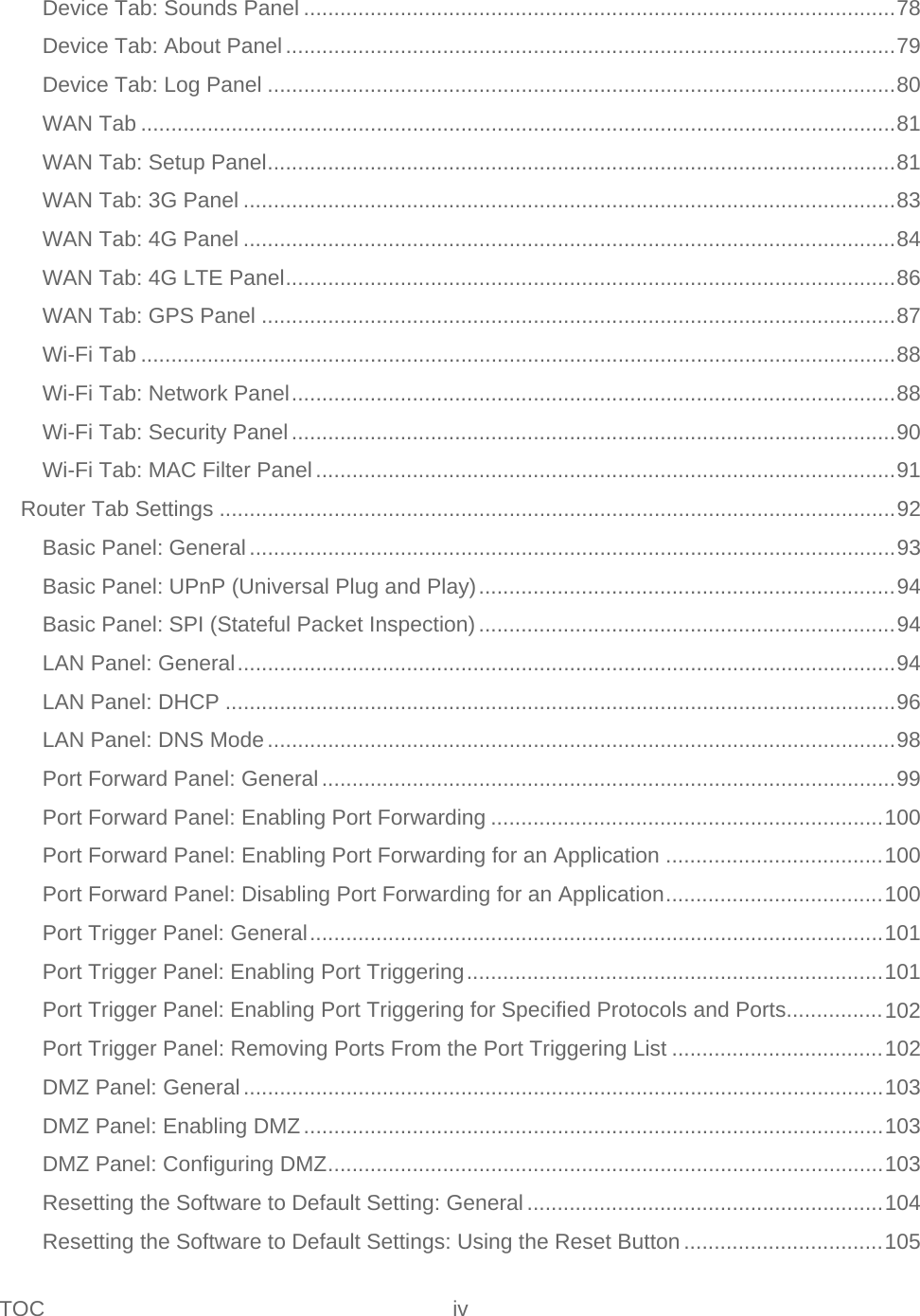 TOC iv   Device Tab: Sounds Panel .................................................................................................. 78 Device Tab: About Panel ..................................................................................................... 79 Device Tab: Log Panel ........................................................................................................ 80 WAN Tab ............................................................................................................................. 81 WAN Tab: Setup Panel ........................................................................................................ 81 WAN Tab: 3G Panel ............................................................................................................ 83 WAN Tab: 4G Panel ............................................................................................................ 84 WAN Tab: 4G LTE Panel ..................................................................................................... 86 WAN Tab: GPS Panel ......................................................................................................... 87 Wi-Fi Tab ............................................................................................................................. 88 Wi-Fi Tab: Network Panel .................................................................................................... 88 Wi-Fi Tab: Security Panel .................................................................................................... 90 Wi-Fi Tab: MAC Filter Panel ................................................................................................ 91 Router Tab Settings ................................................................................................................ 92 Basic Panel: General ........................................................................................................... 93 Basic Panel: UPnP (Universal Plug and Play) ..................................................................... 94 Basic Panel: SPI (Stateful Packet Inspection) ..................................................................... 94 LAN Panel: General ............................................................................................................. 94 LAN Panel: DHCP ............................................................................................................... 96 LAN Panel: DNS Mode ........................................................................................................ 98 Port Forward Panel: General ............................................................................................... 99 Port Forward Panel: Enabling Port Forwarding ................................................................. 100 Port Forward Panel: Enabling Port Forwarding for an Application .................................... 100 Port Forward Panel: Disabling Port Forwarding for an Application .................................... 100 Port Trigger Panel: General ............................................................................................... 101 Port Trigger Panel: Enabling Port Triggering ..................................................................... 101 Port Trigger Panel: Enabling Port Triggering for Specified Protocols and Ports................ 102 Port Trigger Panel: Removing Ports From the Port Triggering List ................................... 102 DMZ Panel: General .......................................................................................................... 103 DMZ Panel: Enabling DMZ ................................................................................................ 103 DMZ Panel: Configuring DMZ ............................................................................................ 103 Resetting the Software to Default Setting: General ........................................................... 104 Resetting the Software to Default Settings: Using the Reset Button ................................. 105 