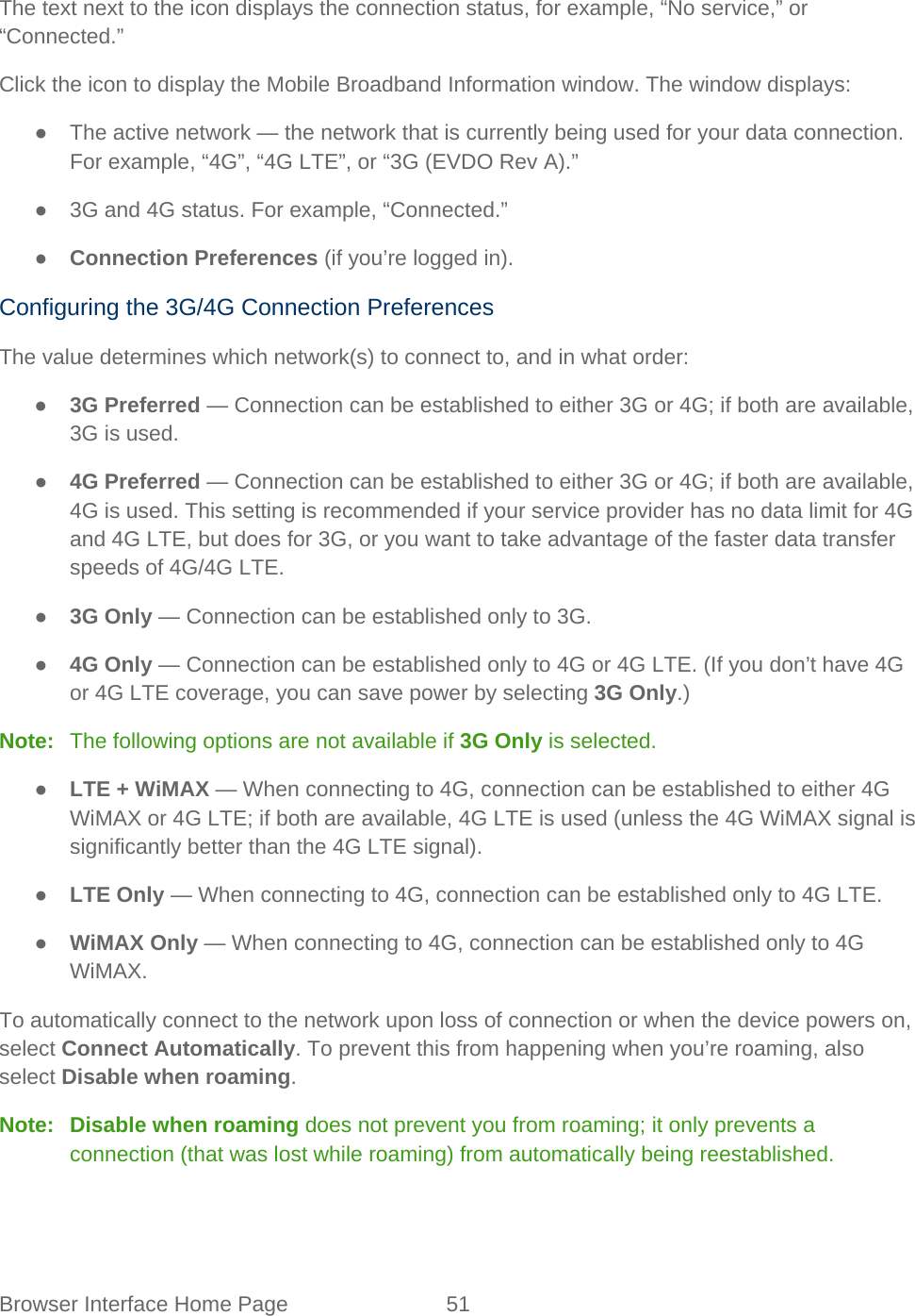 Browser Interface Home Page 51   The text next to the icon displays the connection status, for example, “No service,” or “Connected.” Click the icon to display the Mobile Broadband Information window. The window displays: ● The active network — the network that is currently being used for your data connection. For example, “4G”, “4G LTE”, or “3G (EVDO Rev A).” ● 3G and 4G status. For example, “Connected.” ● Connection Preferences (if you’re logged in). Configuring the 3G/4G Connection Preferences The value determines which network(s) to connect to, and in what order: ● 3G Preferred — Connection can be established to either 3G or 4G; if both are available, 3G is used. ● 4G Preferred — Connection can be established to either 3G or 4G; if both are available, 4G is used. This setting is recommended if your service provider has no data limit for 4G and 4G LTE, but does for 3G, or you want to take advantage of the faster data transfer speeds of 4G/4G LTE. ● 3G Only — Connection can be established only to 3G. ● 4G Only — Connection can be established only to 4G or 4G LTE. (If you don’t have 4G or 4G LTE coverage, you can save power by selecting 3G Only.) Note:   The following options are not available if 3G Only is selected. ● LTE + WiMAX — When connecting to 4G, connection can be established to either 4G WiMAX or 4G LTE; if both are available, 4G LTE is used (unless the 4G WiMAX signal is significantly better than the 4G LTE signal). ● LTE Only — When connecting to 4G, connection can be established only to 4G LTE. ● WiMAX Only — When connecting to 4G, connection can be established only to 4G WiMAX. To automatically connect to the network upon loss of connection or when the device powers on, select Connect Automatically. To prevent this from happening when you’re roaming, also select Disable when roaming. Note:   Disable when roaming does not prevent you from roaming; it only prevents a connection (that was lost while roaming) from automatically being reestablished. 