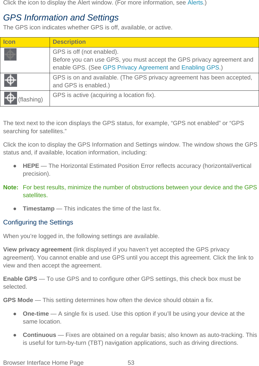 Browser Interface Home Page 53   Click the icon to display the Alert window. (For more information, see Alerts.) GPS Information and Settings The GPS icon indicates whether GPS is off, available, or active. Icon Description  GPS is off (not enabled). Before you can use GPS, you must accept the GPS privacy agreement and enable GPS. (See GPS Privacy Agreement and Enabling GPS.)  GPS is on and available. (The GPS privacy agreement has been accepted, and GPS is enabled.)  (flashing) GPS is active (acquiring a location fix).  The text next to the icon displays the GPS status, for example, “GPS not enabled” or “GPS searching for satellites.” Click the icon to display the GPS Information and Settings window. The window shows the GPS status and, if available, location information, including: ● HEPE — The Horizontal Estimated Position Error reflects accuracy (horizontal/vertical precision). Note:   For best results, minimize the number of obstructions between your device and the GPS satellites. ● Timestamp — This indicates the time of the last fix. Configuring the Settings When you’re logged in, the following settings are available. View privacy agreement (link displayed if you haven’t yet accepted the GPS privacy agreement). You cannot enable and use GPS until you accept this agreement. Click the link to view and then accept the agreement. Enable GPS — To use GPS and to configure other GPS settings, this check box must be selected. GPS Mode — This setting determines how often the device should obtain a fix. ● One-time — A single fix is used. Use this option if you’ll be using your device at the same location. ● Continuous — Fixes are obtained on a regular basis; also known as auto-tracking. This is useful for turn-by-turn (TBT) navigation applications, such as driving directions. 