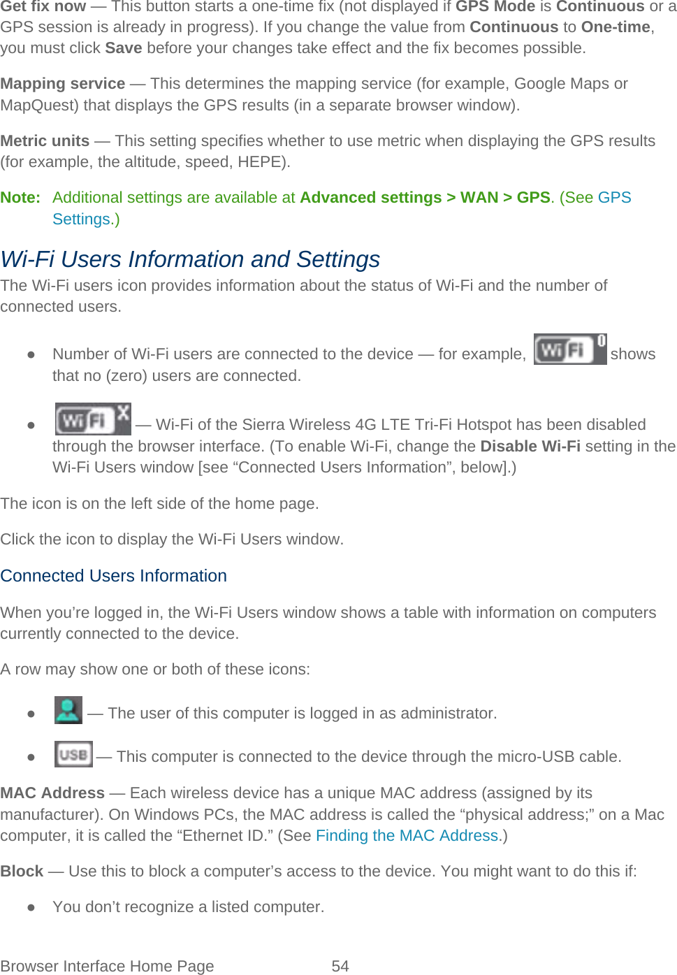 Browser Interface Home Page 54   Get fix now — This button starts a one-time fix (not displayed if GPS Mode is Continuous or a GPS session is already in progress). If you change the value from Continuous to One-time, you must click Save before your changes take effect and the fix becomes possible. Mapping service — This determines the mapping service (for example, Google Maps or MapQuest) that displays the GPS results (in a separate browser window). Metric units — This setting specifies whether to use metric when displaying the GPS results (for example, the altitude, speed, HEPE). Note:   Additional settings are available at Advanced settings &gt; WAN &gt; GPS. (See GPS Settings.) Wi-Fi Users Information and Settings The Wi-Fi users icon provides information about the status of Wi-Fi and the number of connected users. ●  Number of Wi-Fi users are connected to the device — for example,   shows that no (zero) users are connected. ●   — Wi-Fi of the Sierra Wireless 4G LTE Tri-Fi Hotspot has been disabled through the browser interface. (To enable Wi-Fi, change the Disable Wi-Fi setting in the Wi-Fi Users window [see “Connected Users Information”, below].) The icon is on the left side of the home page. Click the icon to display the Wi-Fi Users window. Connected Users Information When you’re logged in, the Wi-Fi Users window shows a table with information on computers currently connected to the device. A row may show one or both of these icons: ●   — The user of this computer is logged in as administrator. ●   — This computer is connected to the device through the micro-USB cable. MAC Address — Each wireless device has a unique MAC address (assigned by its manufacturer). On Windows PCs, the MAC address is called the “physical address;” on a Mac computer, it is called the “Ethernet ID.” (See Finding the MAC Address.) Block — Use this to block a computer’s access to the device. You might want to do this if: ● You don’t recognize a listed computer. 